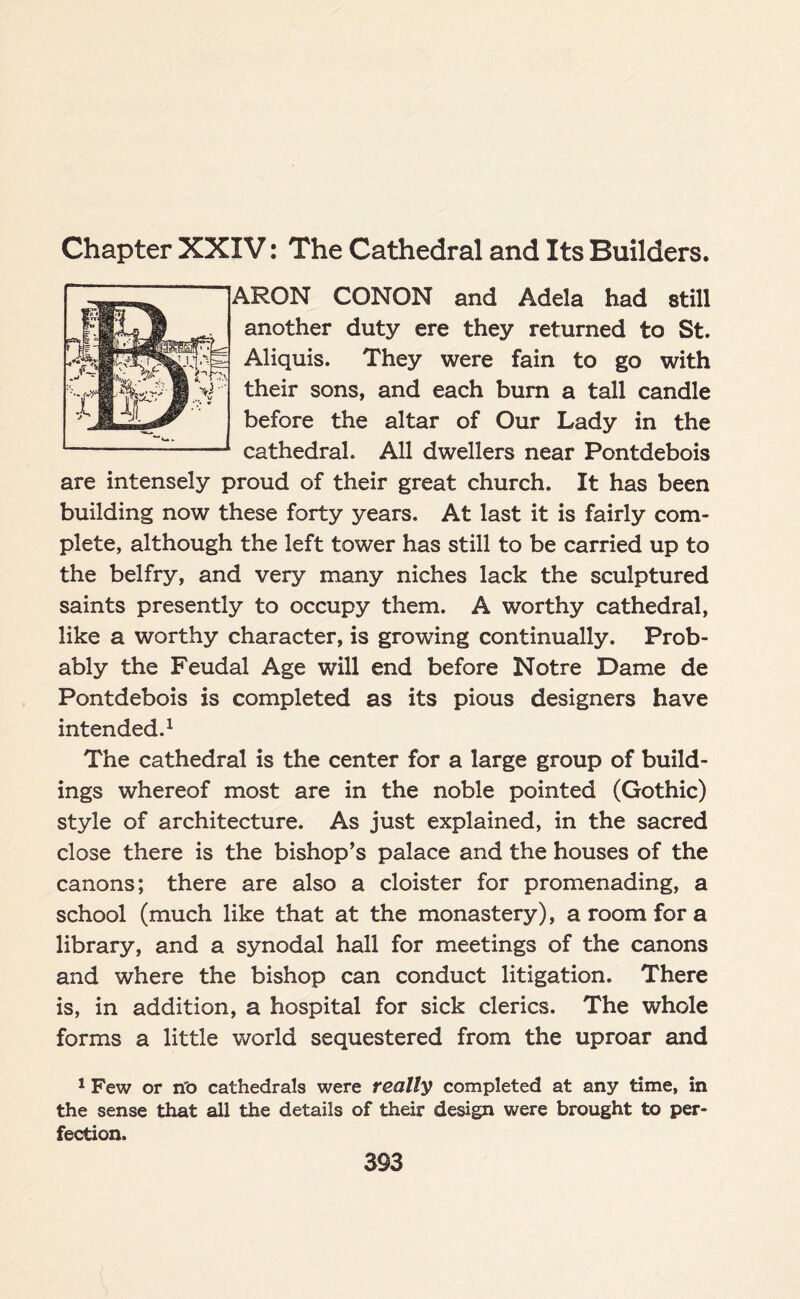 Chapter XXIV: The Cathedral and Its Builders. ARON CONON and Adela had still another duty ere they returned to St. Aliquis. They were fain to go with their sons, and each burn a tall candle before the altar of Our Lady in the cathedral. All dwellers near Pontdebois are intensely proud of their great church. It has been building now these forty years. At last it is fairly com¬ plete, although the left tower has still to be carried up to the belfry, and very many niches lack the sculptured saints presently to occupy them. A worthy cathedral, like a worthy character, is growing continually. Prob¬ ably the Feudal Age will end before Notre Dame de Pontdebois is completed as its pious designers have intended.1 The cathedral is the center for a large group of build¬ ings whereof most are in the noble pointed (Gothic) style of architecture. As just explained, in the sacred close there is the bishop’s palace and the houses of the canons; there are also a cloister for promenading, a school (much like that at the monastery), a room for a library, and a synodal hall for meetings of the canons and where the bishop can conduct litigation. There is, in addition, a hospital for sick clerics. The whole forms a little world sequestered from the uproar and 1 Few or n'o cathedrals were really completed at any time, in the sense that all the details of their design were brought to per¬ fection.