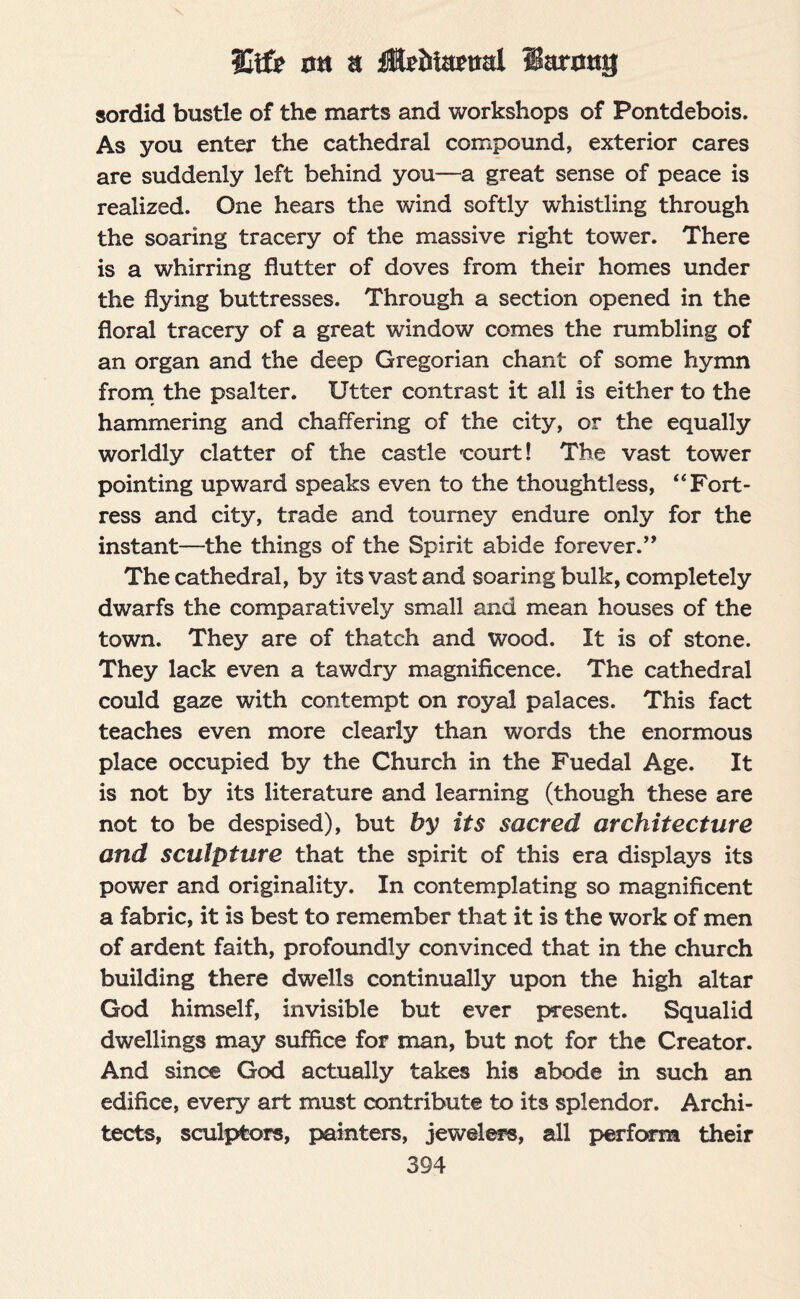 Utfe oh a Ifoiitetial iSaroug sordid bustle of the marts and workshops of Pontdebois. As you enter the cathedral compound, exterior cares are suddenly left behind you—a great sense of peace is realized. One hears the wind softly whistling through the soaring tracery of the massive right tower. There is a whirring flutter of doves from their homes under the flying buttresses. Through a section opened in the floral tracery of a great window comes the rumbling of an organ and the deep Gregorian chant of some hymn from the psalter. Utter contrast it all is either to the hammering and chaffering of the city, or the equally worldly clatter of the castle 'court! The vast tower pointing upward speaks even to the thoughtless, “Fort¬ ress and city, trade and tourney endure only for the instant—the things of the Spirit abide forever.” The cathedral, by its vast and soaring bulk, completely dwarfs the comparatively small and mean houses of the town. They are of thatch and wood. It is of stone. They lack even a tawdry magnificence. The cathedral could gaze with contempt on royal palaces. This fact teaches even more clearly than words the enormous place occupied by the Church in the Fuedal Age. It is not by its literature and learning (though these are not to be despised), but by its sacred architecture and sculpture that the spirit of this era displays its power and originality. In contemplating so magnificent a fabric, it is best to remember that it is the work of men of ardent faith, profoundly convinced that in the church building there dwells continually upon the high altar God himself, invisible but ever present. Squalid dwellings may suffice for man, but not for the Creator. And since God actually takes his abode in such an edifice, every art must contribute to its splendor. Archi¬ tects, sculptors, painters, jewelers, all perform their