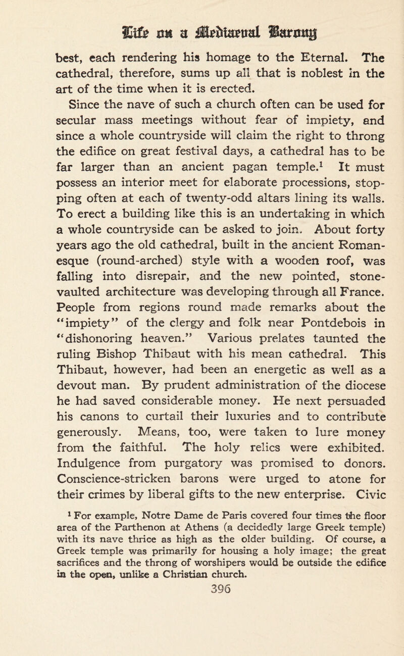 Uifi? cm a fEe&iamtl Sarong best, each rendering his homage to the Eternal. The cathedral, therefore, sums up all that is noblest In the art of the time when it is erected. Since the nave of such a church often can be used for secular mass meetings without fear of impiety, and since a whole countryside will claim the right to throng the edifice on great festival days, a cathedral has to be far larger than an ancient pagan temple.1 It must possess an interior meet for elaborate processions, stop¬ ping often at each of twenty-odd altars lining its walls. To erect a building like this is an undertaking in which a whole countryside can be asked to join. About forty years ago the old cathedral, built in the ancient Roman¬ esque (round-arched) style with a wooden roof, was falling into disrepair, and the new pointed, stone- vaulted architecture was developing through all France. People from regions round made remarks about the “ impiety ” of the clergy and folk near Pontdebois in u dishonoring heaven.” Various prelates taunted the ruling Bishop Thibaut with his mean cathedral. This Thibaut, however, had been an energetic as well as a devout man. By prudent administration of the diocese he had saved considerable money. He next persuaded his canons to curtail their luxuries and to contribute generously. Means, too, were taken to lure money from the faithful. The holy relics were exhibited. Indulgence from purgatory was promised to donors. Conscience-stricken barons were urged to atone for their crimes by liberal gifts to the new enterprise. Civic 1 For example, Notre Dame de Paris covered four times the floor area of the Parthenon at Athens (a decidedly large Greek temple) with its nave thrice as high as the older building. Of course, a Greek temple was primarily for housing a holy image; the great sacrifices and the throng of worshipers would be outside the edifice in the open, unlike a Christian church.