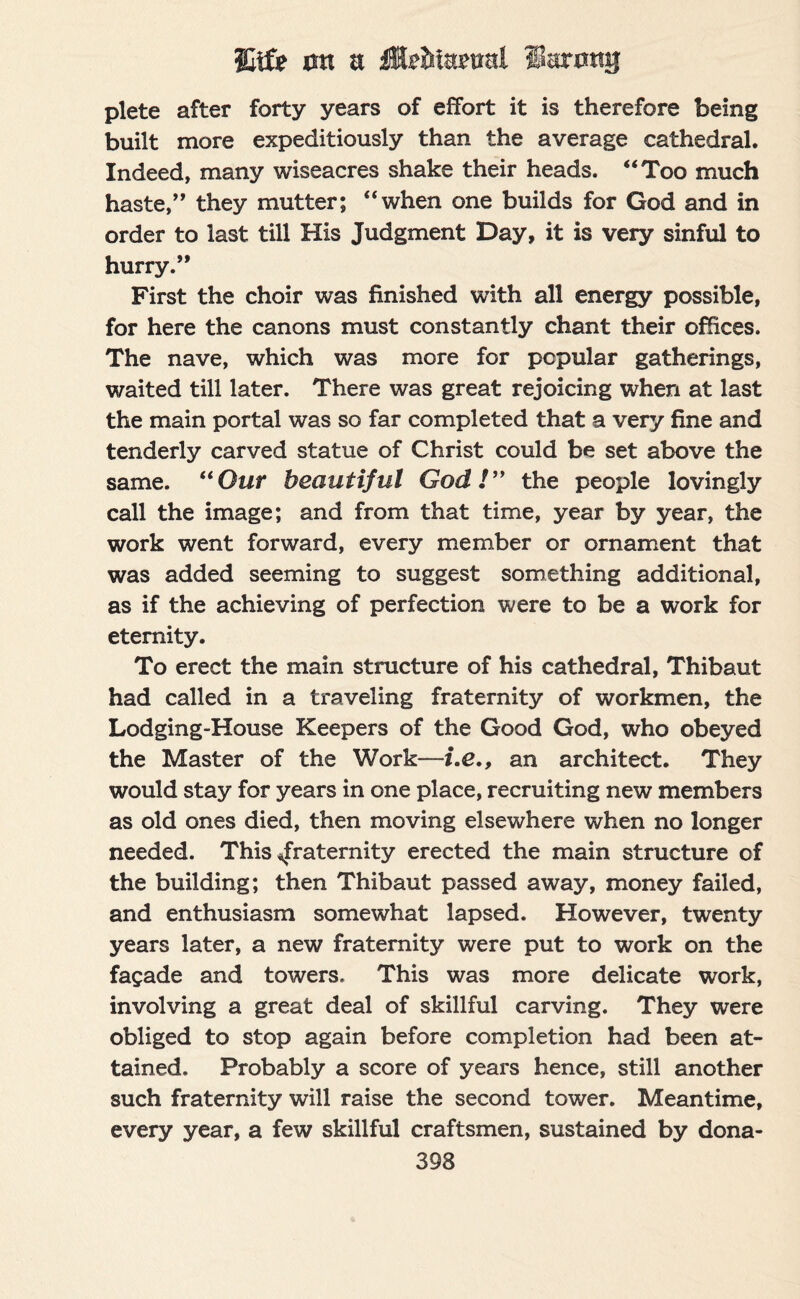 plete after forty years of effort it is therefore being built more expeditiously than the average cathedral. Indeed, many wiseacres shake their heads. “Too much haste,” they mutter; “when one builds for God and in order to last till His Judgment Day, it is very sinful to hurry.” First the choir was finished with all energy possible, for here the canons must constantly chant their offices. The nave, which was more for popular gatherings, waited till later. There was great rejoicing when at last the main portal was so far completed that a very fine and tenderly carved statue of Christ could be set above the same. “Our beautiful God!” the people lovingly call the image; and from that time, year by year, the work went forward, every member or ornament that was added seeming to suggest something additional, as if the achieving of perfection were to be a work for eternity. To erect the main structure of his cathedral, Thibaut had called in a traveling fraternity of workmen, the Lodging-House Keepers of the Good God, who obeyed the Master of the Work—i.e., an architect. They would stay for years in one place, recruiting new members as old ones died, then moving elsewhere when no longer needed. This ^fraternity erected the main structure of the building; then Thibaut passed away, money failed, and enthusiasm somewhat lapsed. However, twenty years later, a new fraternity were put to work on the fagade and towers. This was more delicate work, involving a great deal of skillful carving. They were obliged to stop again before completion had been at¬ tained. Probably a score of years hence, still another such fraternity will raise the second tower. Meantime, every year, a few skillful craftsmen, sustained by dona-