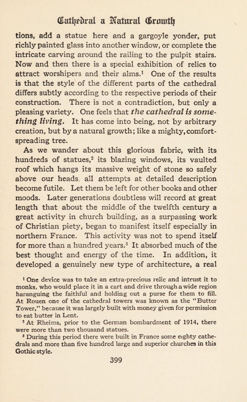 (Ca%&ral a Natural (Sratutt)i tions, add a statue here and a gargoyle yonder, put richly painted glass into another window, or complete the intricate carving around the railing to the pulpit stairs. Now and then there is a special exhibition of relics to attract worshipers and their alms.1 One of the results is that the style of the different parts of the cathedral differs subtly according to the respective periods of their construction. There is not a contradiction, but only a pleasing variety. One feels that the cathedral is some- thing living. It has come into being, not by arbitrary creation, but by a natural growth; like a mighty, comfort¬ spreading tree. As we wander about this glorious fabric, with its hundreds of statues,2 its blazing windows, its vaulted roof which hangs its massive weight of stone so safely above our heads, all attempts at detailed description become futile. Let them be left for other books and other moods. Later generations doubtless will record at great length that about the middle of the twelfth century a great activity in church building, as a surpassing work of Christian piety, began to manifest itself especially in northern France. This activity was not to spend itself for more than a hundred years.3 It absorbed much of the best thought and energy of the time. In addition, it developed a genuinely new type of architecture, a real 1 One device was to take an extra-precious relic and intrust it to monks, who would place it in a cart and drive through a wide region haranguing the faithful and holding out a purse for them to fill. At Rouen one of the cathedral towers was known as the “Butter Tower,” because it was largely built with money given for permission to eat butter in Lent. 2 At Rheims, prior to the German bombardment of 1914, there were more than two thousand statues. 3 During this period there were built in France some eighty cathe¬ drals and more than five hundred large and superior churches in this Gothic style.
