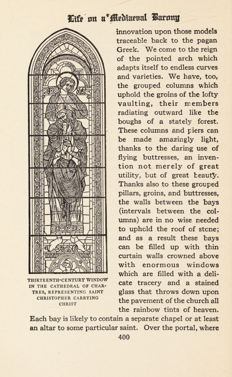 Jltfe ntt Harmtjj innovation upon those models traceable back to the pagan Greek. We come to the reign of the pointed arch which adapts itself to endless curves and varieties. We have, too, the grouped columns which uphold the groins of the lofty vaulting, their members radiating outward like the boughs of a stately forest. These columns and piers can be made amazingly light, thanks to the daring use of flying buttresses, an inven¬ tion not merely of great utility, but of great beauty. Thanks also to these grouped pillars, groins, and buttresses, the walls between the bays (intervals between the col¬ umns) are in no wise needed to uphold the roof of stone; and as a result these bays can be filled up with thin curtain walls crowned above with enormous windows which are filled with a deli¬ cate tracery and a stained glass that throws down upon the pavement of the church all the rainbow tints of heaven. Each bay is likely to contain a separate chapel or at least an altar to some particular saint. Over the portal, where 400 THIRTEENTH-CENTURY WINDOW IN THE CATHEDRAL OF CHAR¬ TRES, REPRESENTING SAINT CHRISTOPHER CARRYING CHRIST