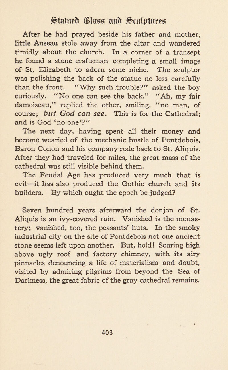 g>tautrf> (SUtsa anil grulpiurpa After he had prayed beside his father and mother, little Anseau stole away from the altar and wandered timidly about the church. In a corner of a transept he found a stone craftsman completing a small image of St. Elizabeth to adorn some niche. The sculptor was polishing the back of the statue no less carefully than the front. “Why such trouble?” asked the boy curiously. “No one can see the back.,, “Ah, my fair damoiseau,,, replied the other, smiling, “no man, of course; but God can see. This is for the Cathedral; and is God ‘no one’?” The next day, having spent all their money and become wearied of the mechanic bustle of Pontdebois, Baron Conon and his company rode back to St. Aliquis. After they had traveled for miles, the great mass of the cathedral was still visible behind them. The Feudal Age has produced very much that is evil—it has also produced the Gothic church and its builders. By which ought the epoch be judged? Seven hundred years afterward the donjon of St. Aliquis is an ivy-covered ruin. Vanished is the monas¬ tery; vanished, too, the peasants’ huts. In the smoky industrial city on the site of Pontdebois not one ancient stone seems left upon another. But, hold! Soaring high above ugly roof and factory chimney, with its airy pinnacles denouncing a life of materialism and doubt, visited by admiring pilgrims from beyond the Sea of Darkness, the great fabric of the gray cathedral remains.