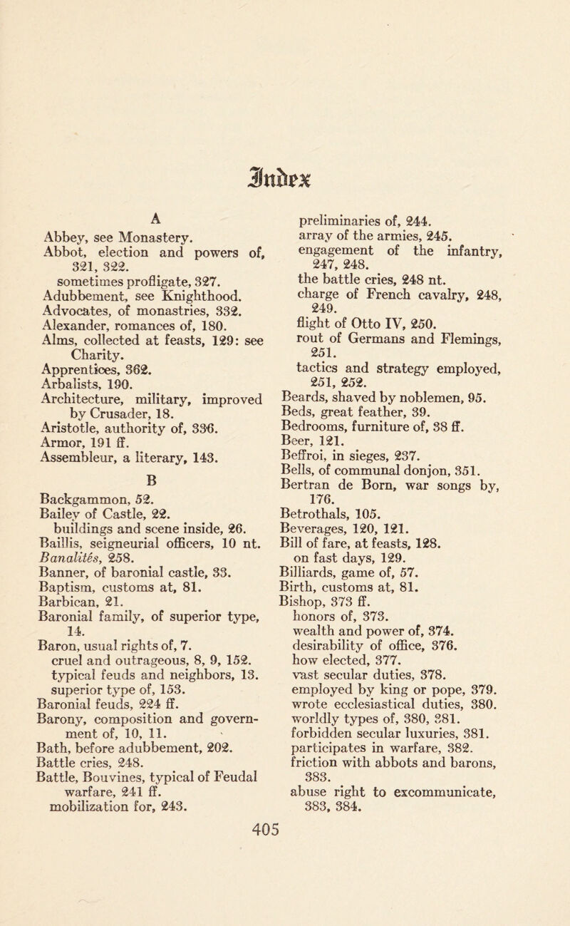 A Abbey, see Monastery. Abbot, election and powers of, 321, 322. sometimes profligate, 327. Adubbement, see Knighthood. Advocates, of monastries, 332. Alexander, romances of, 180. Alms, collected at feasts, 129: see Charity. Apprentices, 362. Arbalists, 190. Architecture, military, improved by Crusader, 18. Aristotle, authority of, 336. Armor, 191 ff. Assembleur, a literary, 143. B Backgammon, 52. Bailey of Castle, 22. buildings and scene inside, 26. Baillis, seigneurial officers, 10 nt. BanalitSs, 258. Banner, of baronial castle, 33. Baptism, customs at, 81. Barbican, 21. Baronial family, of superior type, 14. Baron, usual rights of, 7. cruel and outrageous, 8, 9, 152. typical feuds and neighbors, 13. superior type of, 153. Baronial feuds, 224 ff. Barony, composition and govern¬ ment of, 10, 11. Bath, before adubbement, 202. Battle cries, 248. Battle, Bouvines, typical of Feudal warfare, 241 ff. mobilization for, 243. preliminaries of, 244. array of the armies, 245. engagement of the infantry, 247, 248. the battle cries, 248 nt. charge of French cavalry, 248, 249. flight of Otto IV, 250. rout of Germans and Flemings, 251. tactics and strategy employed, 251, 252. Beards, shaved by noblemen, 95. Beds, great feather, 39. Bedrooms, furniture of, 38 ff. Beer, 121. Beffroi, in sieges, 237. Bells, of communal donjon, 351. Bertran de Born, war songs by, 176. Betrothals, 105. Beverages, 120, 121. Bill of fare, at feasts, 128. on fast days, 129. Billiards, game of, 57. Birth, customs at, 81. Bishop, 373 ff. honors of, 373. wealth and power of, 374. desirability of office, 376. how elected, 377. vast secular duties, 378. employed by king or pope, 379. wrote ecclesiastical duties, 380. worldly types of, 380, 381. forbidden secular luxuries, 381. participates in warfare, 382. friction with abbots and barons, 383. abuse right to excommunicate, 383, 384.