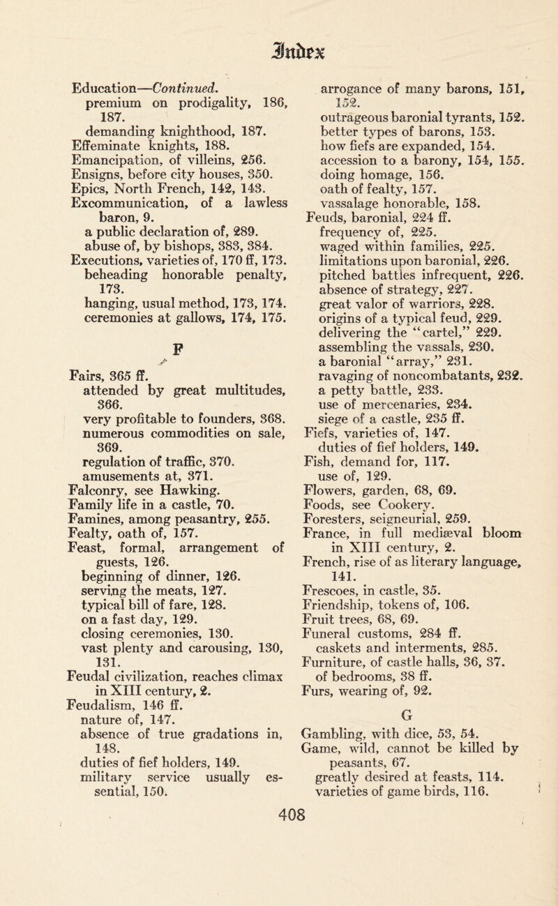 Education—Continued. premium on prodigality, 186, 187. demanding knighthood, 187. Effeminate knights, 188. Emancipation, of villeins, 256. Ensigns, before city houses, 350. Epics, North French, 142, 143. Excommunication, of a lawless baron, 9. a public declaration of, 289. abuse of, by bishops, 383, 384. Executions, varieties of, 170 ff, 173. beheading honorable penalty, 173. hanging, usual method, 173,174. ceremonies at gallows, 174, 175. P A. JT Fairs, 365 ff. attended by great multitudes, 366. very profitable to founders, 368. numerous commodities on sale, 369. regulation of traffic, 370. amusements at, 371. Falconry, see Hawking. Family life in a castle, 70. Famines, among peasantry, 255. Fealty, oath of, 157. Feast, formal, arrangement of guests, 126. beginning of dinner, 126. serving the meats, 127. typical bill of fare, 128. on a fast day, 129. closing ceremonies, 130. vast plenty and carousing, 130, 131. Feudal civilization, reaches climax in XIII century, 2. Feudalism, 146 ff. nature of, 147. absence of true gradations in, 148. duties of fief holders, 149. military service usually es¬ sential, 150. arrogance of many barons, 151, 152. outrageous baronial tyrants, 152. better types of barons, 153. how fiefs are expanded, 154. accession to a barony, 154, 155. doing homage, 156. oath of fealty, 157. vassalage honorable, 158. Feuds, baronial, 224 ff. frequency of, 225. waged within families, 225. limitations upon baronial, 226. pitched battles infrequent, 226. absence of strategy, 227. great valor of warriors, 228. origins of a typical feud, 229. delivering the “cartel,” 229. assembling the vassals, 230. a baronial “array,” 231. ravaging of noncombatants, 232. a petty battle, 233. use of mercenaries, 234. siege of a castle, 235 ff. Fiefs, varieties of, 147. duties of fief holders, 149. Fish, demand for, 117. use of, 129. Flowers, garden, 68, 69. Foods, see Cookery. Foresters, seigneurial, 259. France, in full mediaeval bloom in XIII century, 2. French, rise of as literary language, 141. Frescoes, in castle, 35. Friendship, tokens of, 106. Fruit trees, 68, 69. Funeral customs, 284 ff. caskets and interments, 285. Furniture, of castle halls, 36, 37. of bedrooms, 38 ff. Furs, wearing of, 92. G Gambling, with dice, 53, 54. Game, wild, cannot be killed by peasants, 67. greatly desired at feasts, 114. varieties of game birds, 116. J