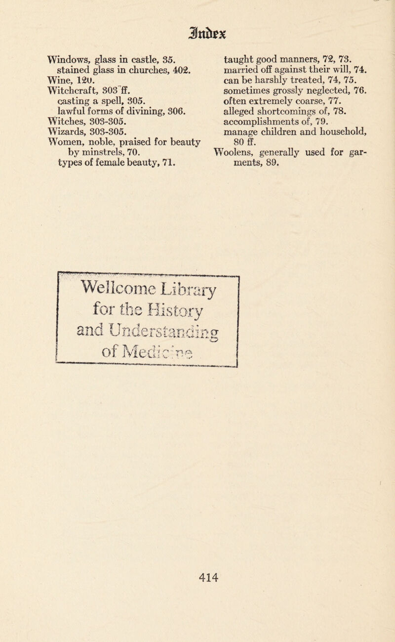 Windows, glass in castle, 35. stained glass in churches, 402. Wine, 12U. Witchcraft, 303 ff. casting a spell, 305. lawful forms of divining, 306. Witches, 303-305. Wizards, 303-305. Women, noble, praised for beauty by minstrels, 70. types of female beauty, 71. taught good manners, 72, 73. married off against their will, 74. can be harshly treated, 74, 75. sometimes grossly neglected, 76. often extremely coarse, 77. alleged shortcomings of, 78. accomplishments of, 79. manage children and household, 80 ff. Woolens, generally used for gar¬ ments, 89.