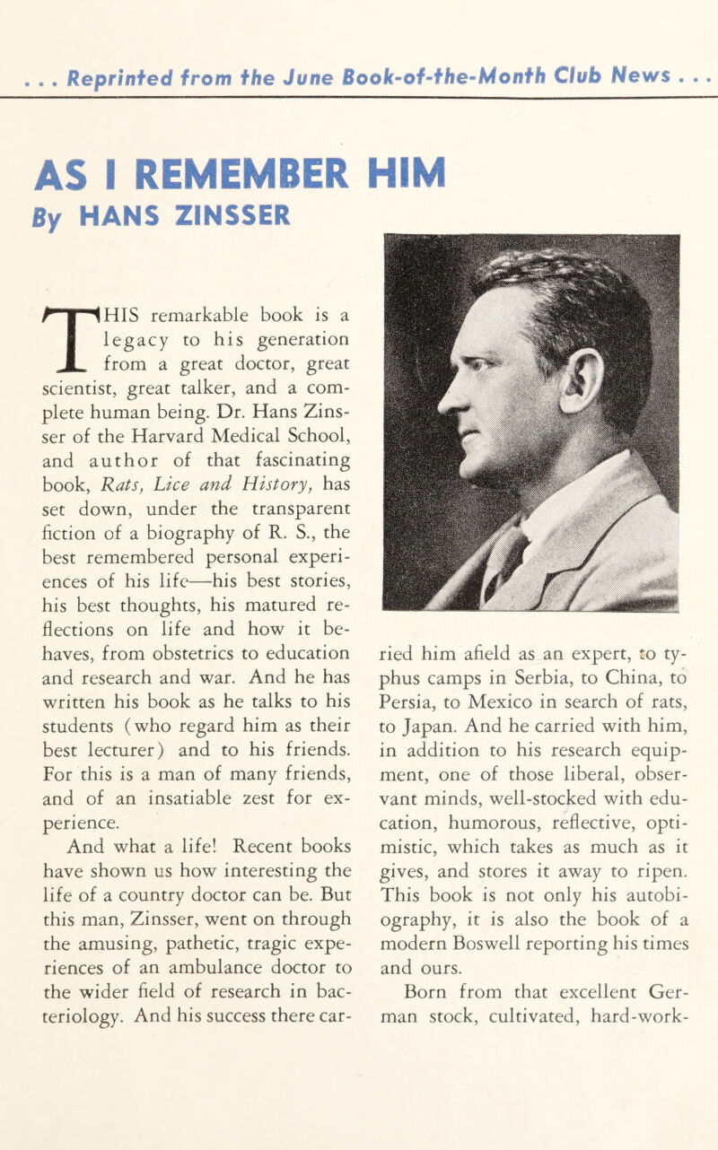 . . . Reprinted from the June Book-of-the-Month Club News . .. AS I REMEMBER HIM By HANS ZINSSER THIS remarkable book is a legacy to his generation from a great doctor, great scientist, great talker, and a com¬ plete human being. Dr. Hans Zins¬ ser of the Harvard Medical School, and author of that fascinating book, Rats, Lice and History, has set down, under the transparent fiction of a biography of R. S., the best remembered personal experi¬ ences of his life—his best stories, his best thoughts, his matured re¬ flections on life and how it be¬ haves, from obstetrics to education and research and war. And he has written his book as he talks to his students (who regard him as their best lecturer) and to his friends. For this is a man of many friends, and of an insatiable zest for ex¬ perience. And what a life! Recent books have shown us how interesting the life of a country doctor can be. But this man, Zinsser, went on through the amusing, pathetic, tragic expe¬ riences of an ambulance doctor to the wider field of research in bac¬ teriology. And his success there car¬ ried him afield as an expert, to ty¬ phus camps in Serbia, to China, to Persia, to Mexico in search of rats, to Japan. And he carried with him, in addition to his research equip¬ ment, one of those liberal, obser¬ vant minds, well-stocked with edu¬ cation, humorous, reflective, opti¬ mistic, which takes as much as it gives, and stores it away to ripen. This book is not only his autobi¬ ography, it is also the book of a modern Boswell reporting his times and ours. Born from that excellent Ger¬ man stock, cultivated, hard-work-