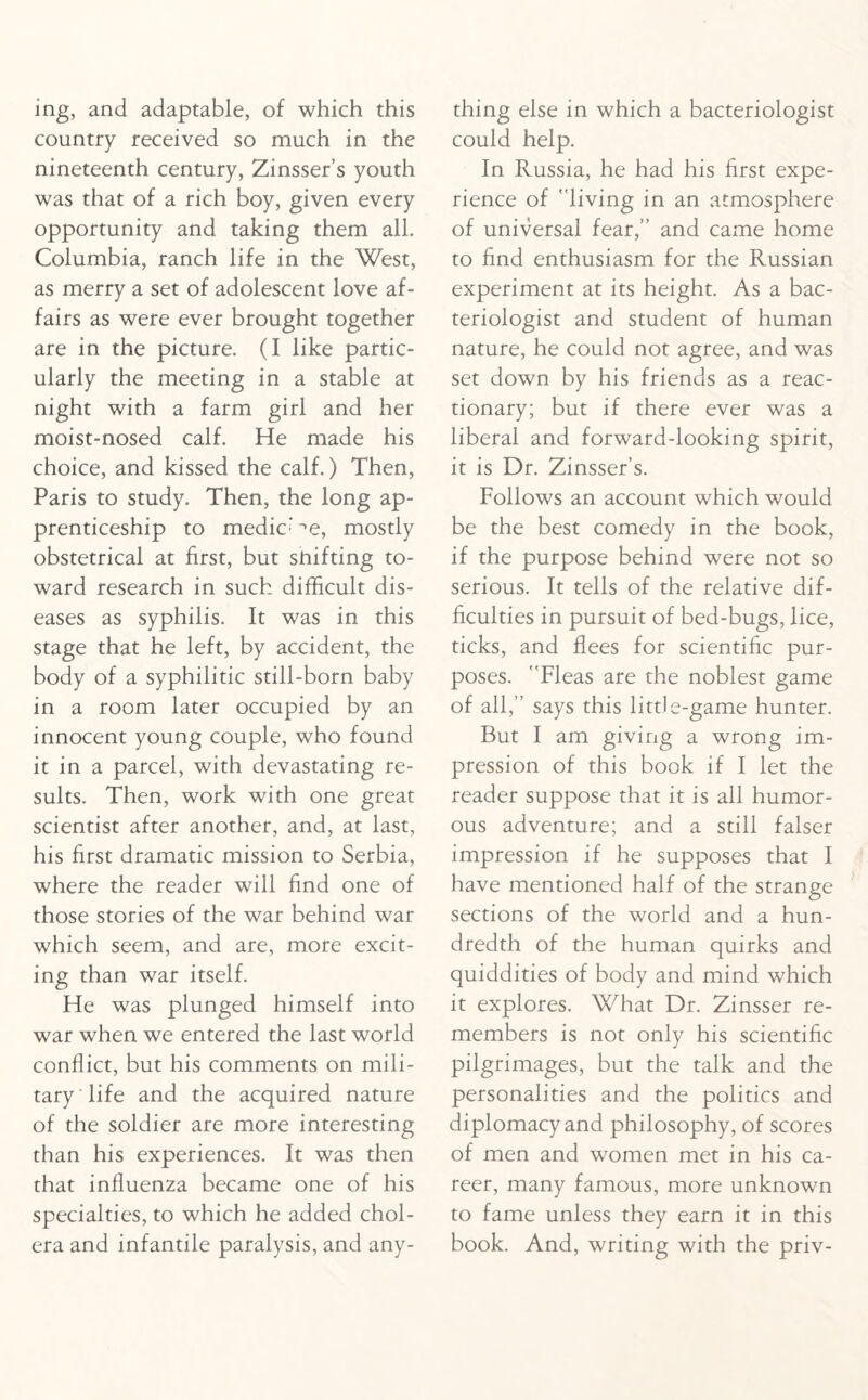 ing, and adaptable, of which this country received so much in the nineteenth century, Zinsser’s youth was that of a rich boy, given every opportunity and taking them all. Columbia, ranch life in the West, as merry a set of adolescent love af¬ fairs as were ever brought together are in the picture. (I like partic¬ ularly the meeting in a stable at night with a farm girl and her moist-nosed calf. He made his choice, and kissed the calf.) Then, Paris to study. Then, the long ap¬ prenticeship to mediate, mostly obstetrical at first, but shifting to¬ ward research in such difficult dis¬ eases as syphilis. It was in this stage that he left, by accident, the body of a syphilitic still-born baby in a room later occupied by an innocent young couple, who found it in a parcel, with devastating re¬ sults. Then, work with one great scientist after another, and, at last, his first dramatic mission to Serbia, where the reader will find one of those stories of the war behind war which seem, and are, more excit¬ ing than war itself. He was plunged himself into war when we entered the last world conflict, but his comments on mili¬ tary life and the acquired nature of the soldier are more interesting than his experiences. It was then that influenza became one of his specialties, to which he added chol¬ era and infantile paralysis, and any¬ thing else in which a bacteriologist could help. In Russia, he had his first expe¬ rience of living in an atmosphere of universal fear,” and came home to find enthusiasm for the Russian experiment at its height. As a bac¬ teriologist and student of human nature, he could not agree, and was set down by his friends as a reac¬ tionary; but if there ever was a liberal and forward-looking spirit, it is Dr. Zinsser’s. Follows an account which would be the best comedy in the book, if the purpose behind wrere not so serious. It tells of the relative dif¬ ficulties in pursuit of bed-bugs, lice, ticks, and flees for scientific pur¬ poses. Fleas are the noblest game of all,” says this little-game hunter. But I am giving a wrong im¬ pression of this book if I let the reader suppose that it is all humor¬ ous adventure; and a still falser impression if he supposes that I have mentioned half of the strange sections of the world and a hun¬ dredth of the human quirks and quiddities of body and mind which it explores. What Dr. Zinsser re¬ members is not only his scientific pilgrimages, but the talk and the personalities and the politics and diplomacy and philosophy, of scores of men and women met in his ca¬ reer, many famous, more unknown to fame unless they earn it in this book. And, writing with the priv-