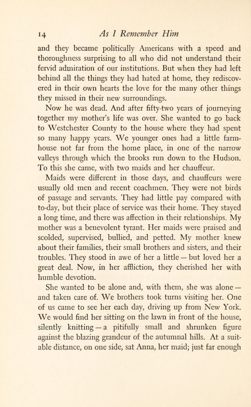 H and they became politically Americans with a speed and thoroughness surprising to all who did not understand their fervid admiration of our institutions. But when they had left behind all the things they had hated at home, they rediscov¬ ered in their own hearts the love for the many other things they missed in their new surroundings. Now he was dead. And after fifty-two years of journeying together my mother's life was over. She wanted to go back to Westchester County to the house where they had spent so many happy years. We younger ones had a little farm¬ house not far from the home place, in one of the narrow valleys through which the brooks run down to the Hudson. To this she came, with two maids and her chauffeur. Maids were different in those days, and chauffeurs were usually old men and recent coachmen. They were not birds of passage and servants. They had little pay compared with to-day, but their place of service was their home. They stayed a long time, and there was affection in their relationships. My mother was a benevolent tyrant. Her maids were praised and scolded, supervised, bullied, and petted. My mother knew about their families, their small brothers and sisters, and their troubles. They stood in awe of her a little — but loved her a great deal. Now, in her affliction, they cherished her with humble devotion. She wanted to be alone and, with them, she was alone — and taken care of. We brothers took turns visiting her. One of us came to see her each day, driving up from New York. We would find her sitting on the lawn in front of the house, silently knitting — a pitifully small and shrunken figure against the blazing grandeur of the autumnal hills. At a suit¬ able distance, on one side, sat Anna, her maid; just far enough