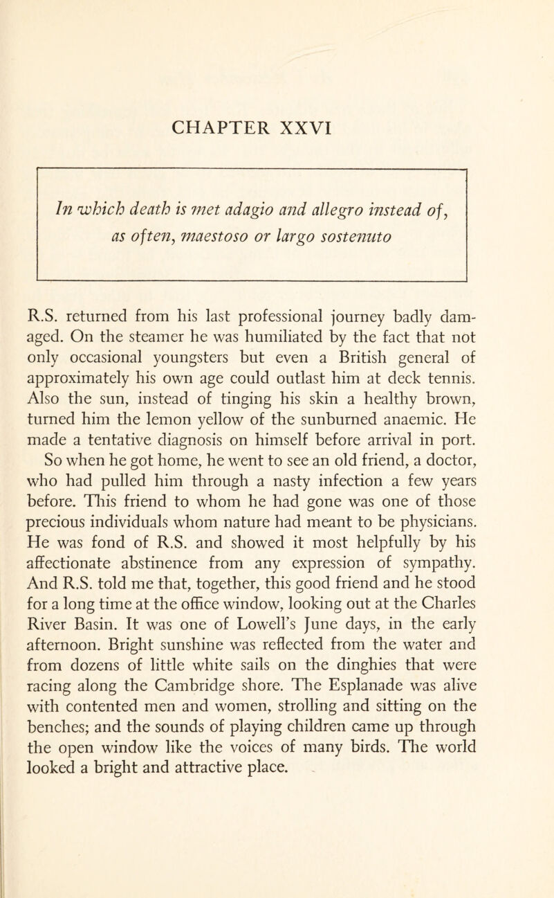 CHAPTER XXVI In which death is met adagio and allegro instead of, as often, maestoso or largo sostenuto R.S. returned from his last professional journey badly dam¬ aged. On the steamer he was humiliated by the fact that not only occasional youngsters but even a British general of approximately his own age could outlast him at deck tennis. Also the sun, instead of tinging his skin a healthy brown, turned him the lemon yellow of the sunburned anaemic. Fie made a tentative diagnosis on himself before arrival in port. So when he got home, he went to see an old friend, a doctor, who had pulled him through a nasty infection a few years before. This friend to whom he had gone was one of those precious individuals whom nature had meant to be physicians. He was fond of R.S. and showed it most helpfully by his affectionate abstinence from any expression of sympathy. And R.S. told me that, together, this good friend and he stood for a long time at the office window, looking out at the Charles River Basin. It was one of Lowell's June days, in the early afternoon. Bright sunshine was reflected from the water and from dozens of little white sails on the dinghies that were racing along the Cambridge shore. The Esplanade was alive with contented men and women, strolling and sitting on the benches; and the sounds of playing children came up through the open window like the voices of many birds. The world looked a bright and attractive place.