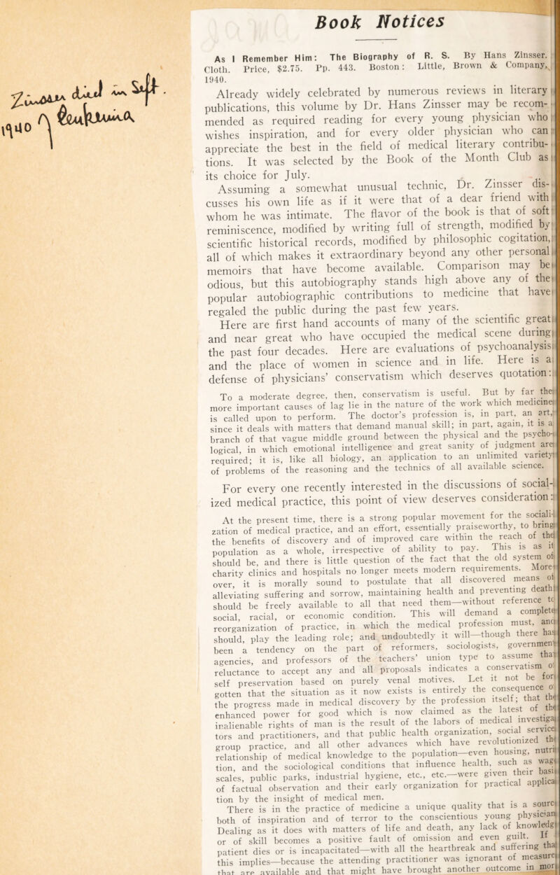 Book Notices As I Remember Him: The Biography of R. S. By Hans Zinsser. Cloth. Price, $2.75. Pp. 443. Boston: Little, Brown & Company, 1940. Already widely celebrated by numerous reviews in literary | publications, this volume by Dr. Hans Zinsser may be lecom-t* mended as required reading for every young physician who; wishes inspiration, and for every older physician who can appreciate the best in the field of medical literary contribu-. tions. It was selected by the Book of the Month Club as - its choice for July. . Assuming a somewhat unusual technic, Dr. Zinssei dis-. cusses his own life as if it were that of a dear friend with whom he was intimate. The flavor of the book is that of soft' reminiscence, modified by writing full of strength, modified by; scientific historical records, modified by philosophic cogitation/ all of which makes it extraordinary beyond any other personal, memoirs that have become available. Comparison may be. odious, but this autobiography stands high above any of the), popular autobiographic contributions to medicine that haven regaled the public during the past few years. Here are first hand accounts of many of the scientific great, and near great who have occupied the medical scene during) the past four decades. Here are evaluations of psychoanalysis! and the place of women in science and in life. Here is a; defense of physicians’ conservatism which deserves quotation/ To a moderate degree, then, conservatism is useful. But by far the. more important causes of lag lie in the nature of the work which medicine; is called upon to perform. The doctor’s profession is, m part, an sr , since it deals with matters that demand manual skill; in part, again, it is a branch of that vague middle ground between the physical and the psycho-j, logical, in which emotional intelligence and great sanity of judgment are- required- it is, like all biology, an application to an unlimited variety of problems of the reasoning and the technics of all available science. For every one recently interested in the discussions of social¬ ized medical practice, this point of view deserves consideration.! At the present time, there is a strong popular movement for the sociahj zation of medical practice, and an effort, essentially praiseworthy to bring the benefits of discovery and of improved care within the reach of t 1 population as a whole, irrespective of ability to pay. This is as should be, and there is little question of the fact that the old ^ste' charity clinics and hospitals no longer meets modern requirements. Morel over, it is morally sound to postulate that all discovered means oh alleviating suffering and sorrow, maintaining health and preventing -ea should be freely available to all that need them-without reference ^ social, racial, or economic condition. This will demand a complete reorganization of practice, in which the medical profession must, an I should, play the leading role; and undoubtedly it will—though there hj been a tendency on the part of reformers, sociologists, governm agencies, and professors of the teachers’ union type to assume thai reluctance to accept any and all proposals indicates a conservatism o self preservation based on purely venal motives. Let it not be ' ■ gotten that the situate as it now cists is entirely the consequence o the progress made in medical discovery by the profession itself that tni enhanced power for good which is now claimed as the latest of* inalienable rights of man is the result of the labors of medical nvestiga^ tors and practitioners, and that public health organization, social servic < group practice, and all other advances which have revolutionized relationship of medical knowledge to the population-even housing nu tion, and the sociological conditions that influence health, such as wag scales, public parks, industrial hygiene, etc., etc.—were given their basi of factual observation and their early organization for practical app tion by the insight of medical men. . There is in the practice of medicine a unique quality that is a sourci both of inspiration and of terror to the conscientious young physic’^ Dealing as it does with matters of life and death, any lack of knowing or of skill becomes a positive fault of omission and even guilt, it patient dies or is incapacitated—with all the heartbreak and suffering thal this implies—because the attending practitioner was ignorant of measu n + mio-Tit Vi.tvp brought another outcome in mo (