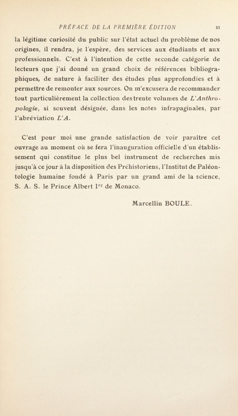 la légitime curiosité du public sur l’état actuel du problème de nos origines, il rendra, je l’espère, des services aux étudiants et aux professionnels. C’est à l’intention de cette seconde catégorie de lecteurs que j’ai donné un grand choix de références bibliogra¬ phiques, de nature à faciliter des études plus approfondies et à permettre de remonter aux sources. On m’excusera de recommander tout particulièrement la collection des trente volumes de L’Anthro¬ pologie, si souvent désignée, dans les notes infrapaginales, par l’abréviation L'A. C’est pour moi une grande satisfaction de voir paraître cet ouvrage au moment où se fera l’inauguration officielle d’un établis¬ sement qui constitue le plus bel instrument de recherches mis jusqu’à ce jour à la disposition des Préhistoriens, l’Institut de Paléon¬ tologie humaine fondé à Paris par un grand ami de la science, S. A. S. le Prince Albert Ier de Monaco. Marcellin BOULE.