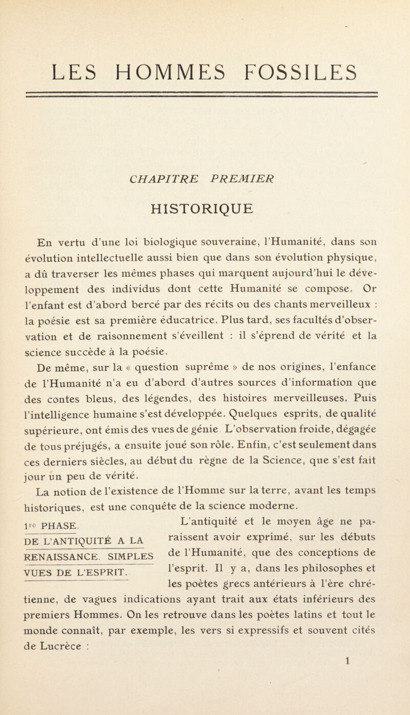 LES HOMMES FOSSILES CHAPITRE PREMIER HISTORIQUE En vertu d’une loi biologique souveraine, l’Humanité, dans son évolution intellectuelle aussi bien que dans son évolution physique, a dû traverser les mêmes phases qui marquent aujourd’hui le déve¬ loppement des individus dont cette Humanité se compose. Or l’enfant est d’abord bercé par des récits ou des chants merveilleux : la poésie est sa première éducatrice. Plus tard, ses facultés d’obser¬ vation et de raisonnement s’éveillent : il s’éprend de vérité et la science succède à la poésie. De même, sur la « question suprême » de nos origines, l’enfance de l’Humanité n’a eu d’abord d’autres sources d’information que des contes bleus, des légendes, des histoires merveilleuses. Puis l’intelligence humaine s’est développée. Quelques esprits, de qualité supérieure, ont émis des vues de génie L’observation froide, dégagée de tous préjugés, a ensuite joué son rôle. Enfin, c’est seulement dans ces derniers siècles, au début du règne de la Science, que s’est fait jour un peu de vérité. l*e PHASE. DE L’ANTIQUITE A LA RENAISSANCE. SIMPLES La notion de l’existence de l’Homme sur la terre, avant les temps historiques, est une conquête de la science moderne. L’antiquité et le moyen âge ne pa¬ raissent avoir exprimé, sur les débuts de l’Humanité, que des conceptions de l’esprit. Il y a, dans les philosophes et les poètes grecs antérieurs à l’ère chré¬ tienne, de vagues indications ayant trait aux états inférieurs des premiers Hommes. On les retrouve dans les poètes latins et tout le monde connaît, par exemple, les vers si expressifs et souvent cités de Lucrèce : VUES DE L’ESPRIT.