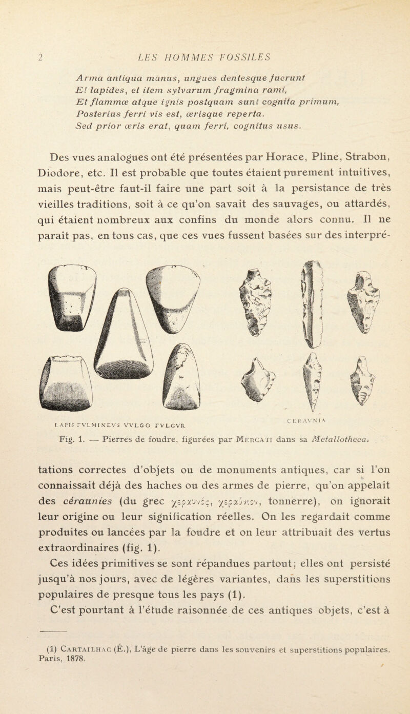 Arma antiqua manus, ungues dentesque fuerunt Et lapides, et item sylvarutn fragmina rami, Et flamtnœ atque ignis postquam sunt cognita primum, Posterius ferri vis est, ærisque reperta. Sed prior œris erat, quam ferri, cognitus usus. Des vues analogues ont été présentées par Horace, Pline, Strabon, Diodore, etc. Il est probable que toutes étaient purement intuitives, mais peut-être faut-il faire une part soit à la persistance de très vieilles traditions, soit à ce qu’on savait des sauvages, ou attardés, qui étaient nombreux aux confins du monde alors connu. Il ne paraît pas, en tous cas, que ces vues fussent basées sur des interpré- CERAVNIA I-APES FVLMINEVS VVLGO rVLCVE. Fig. 1. — Pierres de foudre, figurées par Mercati dans sa Metallothecci. tâtions correctes d’objets ou de monuments antiques, car si I on connaissait déjà des haches ou des armes de pierre, qu’on appelait des céraunies (du grec yspauvéc, yspajviov, tonnerre), on ignorait leur origine ou leur signification réelles. On les regardait comme produites ou lancées par la foudre et on leur attribuait des vertus extraordinaires (fig. 1). Ces idées primitives se sont répandues partout ; elles ont persisté jusqu’à nos jours, avec de légères variantes, dans les superstitions populaires de presque tous les pays (1). C’est pourtant à l’étude raisonnée de ces antiques objets, c’est à (1) Cartailhac (É.), L’âge de pierre dans les souvenirs et superstitions populaires.