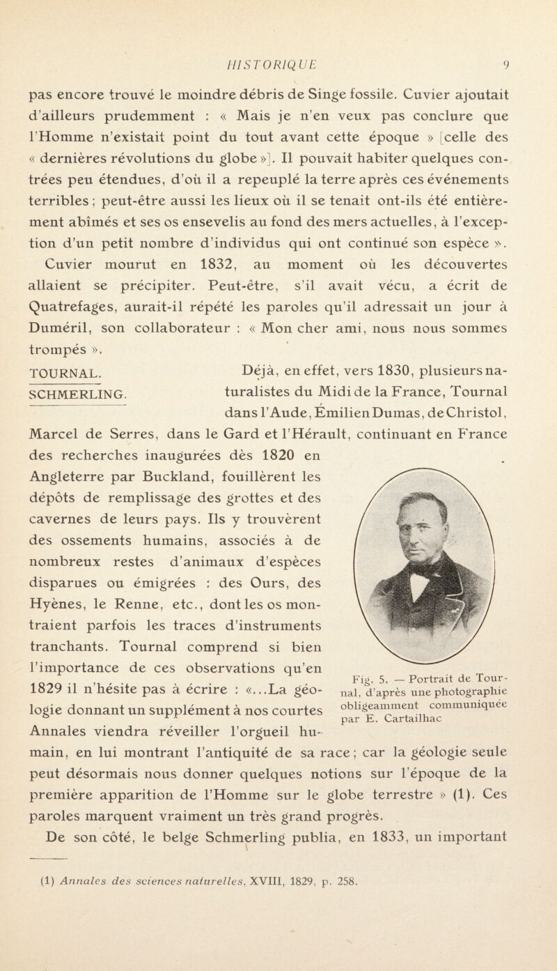 pas encore trouvé le moindre débris de Singe fossile. Cuvier ajoutait d’ailleurs prudemment : « Mais je n’en veux pas conclure que l'Homme n’existait point du tout avant cette époque » [celle des « dernières révolutions du globe»]. Il pouvait habiter quelques con¬ trées peu étendues, d’où il a repeuplé la terre après ces événements terribles ; peut-être aussi les lieux où il se tenait ont-ils été entière¬ ment abîmés et ses os ensevelis au fond des mers actuelles, à l’excep¬ tion d’un petit nombre d’individus qui ont continué son espèce ». Cuvier mourut en 1832, au moment où les découvertes allaient se précipiter. Peut-être, s’il avait vécu, a écrit de Quatrefages, aurait-il répété les paroles qu’il adressait un jour à Duméril, son collaborateur : « Mon cher ami, nous nous sommes trompés ». TOURNAL. Déjà, en effet, vers 1830, plusieursna- SCHMERLING. turalistes du Midi de la France, Tournai ,_____ f dans l’Aude, Emilien Dumas, de Christol, Marcel de Serres, dans le Gard et l’Hérault, continuant en France des recherches inaugurées dès 1820 en Angleterre par Buckland, fouillèrent les dépôts de remplissage des grottes et des cavernes de leurs pays. Ils y trouvèrent des ossements humains, associés à de nombreux restes d’animaux d’espèces disparues ou émigrées : des Ours, des Hyènes, le Renne, etc., dont les os mon¬ traient parfois les traces d’instruments tranchants. Tournai comprend si bien l’importance de ces observations qu’en 1829 il n’hésite pas à écrire : «...La géo¬ logie donnant un supplément à nos courtes Annales viendra réveiller l’orgueil hu¬ main, en lui montrant l’antiquité de sa race ; car la géologie seule peut désormais nous donner quelques notions sur l’époque de la première apparition de l’Homme sur le globe terrestre » (1). Ces paroles marquent vraiment un très grand progrès. De son côté, le belge Schmerling publia, en 1833, un important (1) Annales des sciences natur elles, XVIII, 1829, p. 258. Fig. 5. — Portrait de Tour¬ nai, d’après une photographie obligeamment communiquée par E. Cartailhac