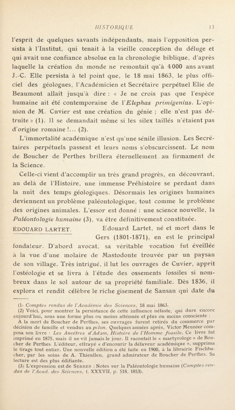 l’esprit de quelques savants indépendants, mais l’opposition per¬ sista à l’Institut, qui tenait à la vieille conception du déluge et qui avait une confiance absolue en la chronologie biblique, d’après laquelle la création du monde ne remontait qu’à 4000 ans avant J.-C. Elle persista à tel point que, le 18 mai 1863, le plus offi¬ ciel des géologues, l’Académicien et Secrétaire perpétuel Elie de Beaumont allait jusqu'à dire : « Je ne crois pas que l’espèce humaine ait été contemporaine de Y Klephas primigenius. L’opi¬ nion de M. Cuvier est une création du génie ; elle n’est pas dé¬ truite » (1). Il se demandait même si les silex taillés n’étaient pas d’origine romaine!... (2). L’immortalité académique n’est qu’une sénile illusion. Les Secré¬ taires perpétuels passent et leurs noms s’obscurcissent. Le nom de Boucher de Perthes brillera éternellement au firmament de la Science. Celle-ci vient d’accomplir un très grand progrès, en découvrant, au delà de l’Histoire, une immense Préhistoire se perdant dans la nuit des temps géologiques. Désormais les origines humaines deviennent un problème paléontologique, tout comme le problème des origines animales. L’essor est donné : une science nouvelle, la Paléontologie humaine (3), va être définitivement constituée. ÉDOUARD LARTET. Edouard Lartet, né et mort dans le ~ ~~ Gers (1801-1871), en est le principal fondateur. D’abord avocat, sa véritable vocation fut éveillée à la vue d’une molaire de Mastodonte trouvée par un paysan de son village. Très intrigué, il lut les ouvrages de Cuvier, apprit l’ostéologie et se livra à l’étude des ossements fossiles si nom¬ breux dans le sol autour de sa propriété familiale. Dès 1836, il explora et rendit célèbre le riche gisement de Sansan qui date du (li Comptes rendus de l’Académie des Sciences, 18 mai 1863. (2) Voici, pour montrer la persistance de cette influence néfaste, qui dure encore aujourd'hui, sous une forme plus ou moins atténuée et plus ou moins consciente : A la mort de Boucher de Perthes, ses ouvrages furent retirés du commerce par décision de famille et vendus au pilon. Quelques années après, Victor Meunier com¬ posa son livre : Les Ancêtres d'Adam, Histoire de VHomme fossile. Ce livre fut imprimé en 1875, mais il ne vit jamais le jour. Il racontait le « martyrologe » de Bou¬ cher de Perthes. L’éditeur, effrayé « d’encourir la défaveur académique », supprima le tirage tout entier. Une nouvelle édition a été faite en 1900, à la librairie Fischba- cher, par les soins de A, Thieullen, grand admirateur de Boucher de Perthes. Sa lecture est des plus édifiante. (3) L’expression est de Serres : Notes sur la Paléontologie humaine (Comptes ren¬ dus de T Acad, des Sciences, t. XXXVII, p. 518, 1853).