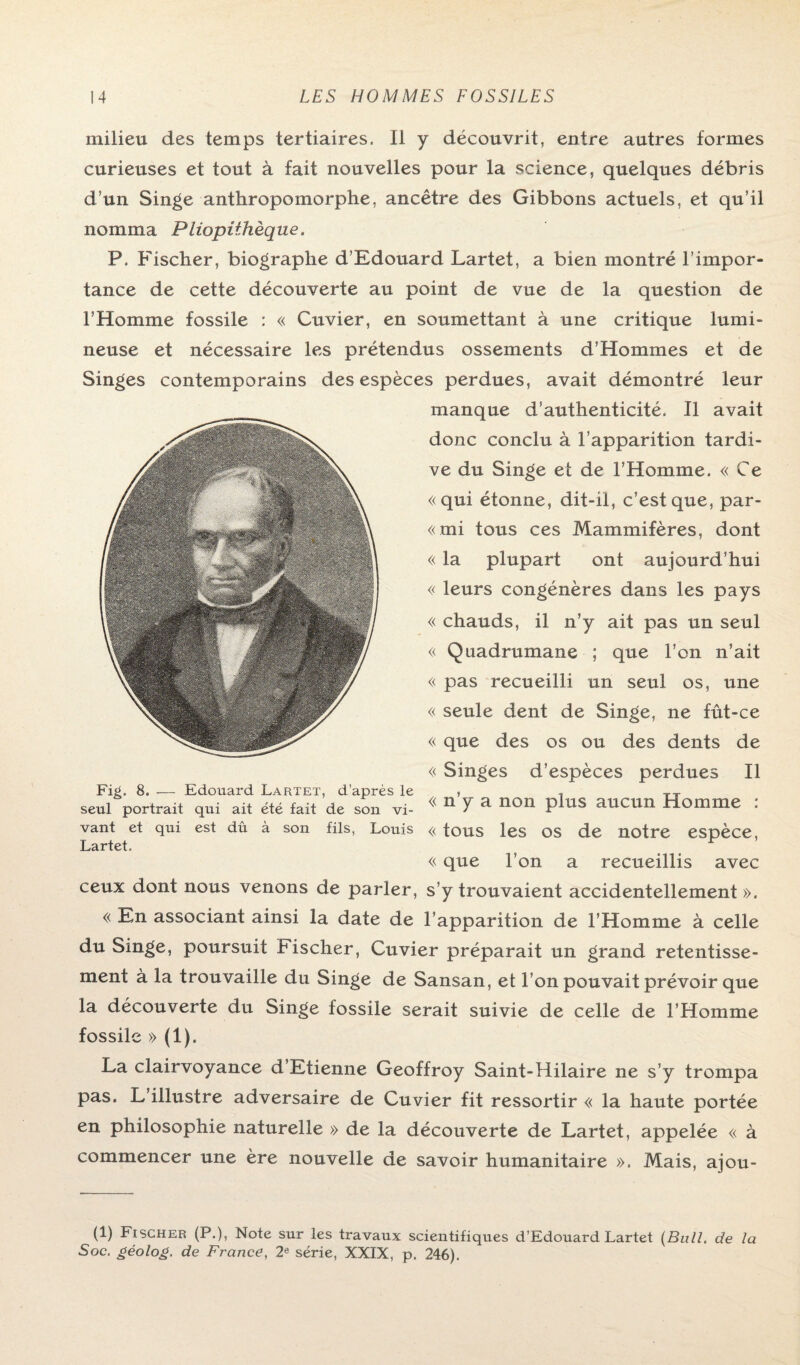 milieu des temps tertiaires. Il y découvrit, entre autres formes curieuses et tout à fait nouvelles pour la science, quelques débris d’un Singe anthropomorphe, ancêtre des Gibbons actuels, et qu’il nomma Pliopiihèque. P. Fischer, biographe d’Edouard Lartet, a bien montré l’impor¬ tance de cette découverte au point de vue de la question de l’Homme fossile : « Cuvier, en soumettant à une critique lumi¬ neuse et nécessaire les prétendus ossements d’Hommes et de Singes contemporains des espèces perdues, avait démontré leur manque d’authenticité. Il avait donc conclu à l’apparition tardi¬ ve du Singe et de l’Homme. « Ce «qui étonne, dit-il, c’est que, par- «mi tous ces Mammifères, dont « la plupart ont aujourd’hui « leurs congénères dans les pays « chauds, il n’y ait pas un seul « Quadrumane ; que l’on n’ait « pas recueilli un seul os, une « seule dent de Singe, ne fût-ce « que des os ou des dents de « Singes d’espèces perdues II seul portrait qui ait été fait de son vi- ^ 11 Y a noil plus aucun Homme . vant et qui est dû à son fils, Louis « tous les OS de notre espèce, Lartet. ? ^ « que l’on a recueillis avec ceux dont nous venons de parler, s’y trouvaient accidentellement ». « En associant ainsi la date de l’apparition de l’Homme à celle du Singe, poursuit bischer, Cuvier préparait un grand retentisse¬ ment à la trouvaille du Singe de Sansan, et l’on pouvait prévoir que la découverte du Singe fossile serait suivie de celle de l’Homme fossile » (U- La clairvoyance d’Etienne Geoffroy Saint-Hilaire ne s’y trompa pas. L illustre adversaire de Cuvier fit ressortir « la haute portée en philosophie naturelle » de la découverte de Lartet, appelée « à commencer une ère nouvelle de savoir humanitaire ». Mais, ajou- (1) Fischer (P.), Note sur les travaux scientifiques d’Edouard Lartet (Bull, de la Soc. géolog. de France, 2e série, XXIX, p. 246).