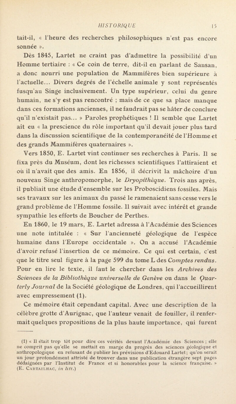 tait-il, « l’heure des recherches philosophiques n’est pas encore sonnée ». Dès 1845, Lartet ne craint pas d’admettre la possibilité d’un Homme tertiaire : « Ce coin de terre, dit-il en parlant de Sansan, a donc nourri une population de Mammifères bien supérieure à l’actuelle... Divers degrés de l’échelle animale y sont représentés fusqu au Singe inclusivement. Un type supérieur, celui du genre humain, ne s’y est pas rencontré ; mais de ce que sa place manque dans ces formations anciennes, il ne faudrait pas se hâter de conclure qu’il n’existait pas... » Paroles prophétiques î II semble que Lartet ait eu « la prescience du rôle important qu’il devait jouer plus tard dans la discussion scientifique de la contemporanéité de l’Homme et des grands Mammifères quaternaires ». Vers 1850, E. Lartet vint continuer ses recherches à Paris. Il se fixa près du Muséum, dont les richesses scientifiques l’attiraient et où il n’avait que des amis. En 1856, il décrivit la mâchoire d’un nouveau Singe anthropomorphe, le Diyopithèque. Trois ans après, il publiait une étude d’ensemble sur les Proboscidiens fossiles. Mais ses travaux sur les animaux du passé le ramenaient sans cesse vers le grand problème de l’Homme fossile. 11 suivait avec intérêt et grande sympathie les efforts de Boucher de Perthes. En 1860, le 19 mars, E. Lartet adressa à l’Académie des Sciences une note intitulée ; « Sur l’ancienneté géologique de l’espèce humaine dans l’Europe occidentale ». On a accusé l’Académie d’avoir refusé l’insertion de ce mémoire. Ce qui est certain, c’est que le titre seul figure à la page 599 du tome L des Comptes rendus. Pour en lire le texte, il faut le chercher dans les Archives des Sciences de la Bibliothèque universelle de Genève ou dans le Ouar- terly Journal de la Société géologique de Londres, qui l’accueillirent avec empressement (1). Ce mémoire était cependant capital. Avec une description de la célèbre grotte d’Aurignac, que l’auteur venait de fouiller, il renfer¬ mait quelques propositions de la plus haute importance, qui furent (1) « Il était trop tôt pour dire ces vérités devant l’Académie des Sciences ; elle ne comprit pas qu’elle se mettait en marge du progrès des sciences géologique et anthropologique en refusant de publier les prévisions d’Edouard Lartet ; qu’on serait un jour profondément attristé de trouver dans une publication étrangère sept pages dédaignées par l’Institut de France et si honorables pour la science française. » (E. Cartailhac, in litt,)