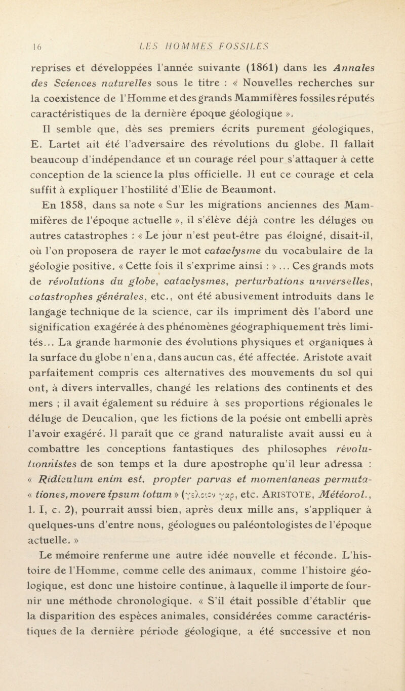 reprises et développées l année suivante (1861) dans les Annales des Sciences naturelles sous le titre : « Nouvelles recherches sur la coexistence de l’Homme et des grands Mammifères fossiles réputés caractéristiques de la dernière époque géologique ». Il semble que, dès ses premiers écrits purement géologiques, E. Lartet ait été l’adversaire des révolutions du globe. Il fallait beaucoup d’indépendance et un courage réel pour s’attaquer à cette conception de la science la plus officielle. Il eut ce courage et cela suffit à expliquer l’hostilité d’Elie de Beaumont. En 1858, dans sa note « Sur les migrations anciennes des Mam¬ mifères de l’époque actuelle », il s’élève déjà contre les déluges ou autres catastrophes : « Le jour n’est peut-être pas éloigné, disait-il, où l’on proposera de rayer le mot cataclysme du vocabulaire de la géologie positive. « Cette fois il s’exprime ainsi : »... Ces grands mots de révolutions du globe, cataclysmes, perturbations universelles, catastrophes générales, etc., ont été abusivement introduits dans le langage technique de la science, car ils impriment dès l’abord une signification exagérée à des phénomènes géographiquement très limi¬ tés... La grande harmonie des évolutions physiques et organiques à la surface du globe n’en a, dans aucun cas, été affectée. Aristote avait parfaitement compris ces alternatives des mouvements du sol qui ont, à divers intervalles, changé les relations des continents et des mers ; il avait également su réduire à ses proportions régionales le déluge de Deucalion, que les fictions de la poésie ont embelli après l’avoir exagéré. Il paraît que ce grand naturaliste avait aussi eu à combattre les conceptions fantastiques des philosophes révolu- tionhistes de son temps et la dure apostrophe qu’il leur adressa : « Ridiculum enim est, propter parvas et momentaneas permuta- « tiones,movere ipsum totum » (ysXo'.cv yap, etc. ARISTOTE, Météorol., 1. I, c. 2), pourrait aussi bien, après deux mille ans, s’appliquer à quelques-uns d’entre nous, géologues ou paléontologistes de l’époque actuelle. » Le mémoire renferme une autre idée nouvelle et féconde. L’his¬ toire de l’Homme, comme celle des animaux, comme l’histoire géo¬ logique, est donc une histoire continue, à laquelle il importe de four¬ nir une méthode chronologique. « S’il était possible d’établir que la disparition des espèces animales, considérées comme caractéris¬ tiques de la dernière période géologique, a été successive et non