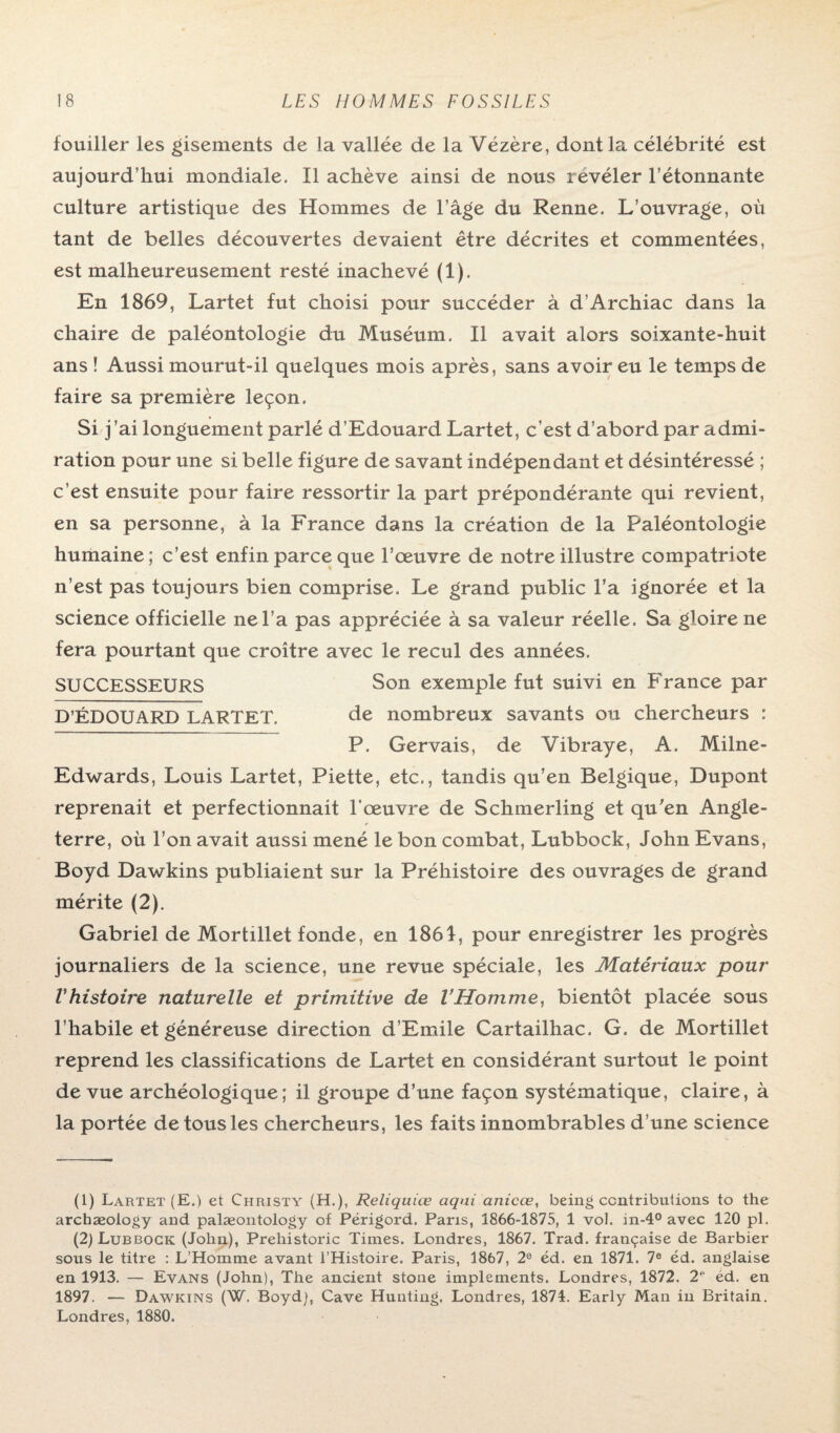 fouiller les gisements de la vallée de la Vézère, dont la célébrité est aujourd’hui mondiale. Il achève ainsi de nous révéler l’étonnante culture artistique des Hommes de l’âge du Renne. L’ouvrage, où tant de belles découvertes devaient être décrites et commentées, est malheureusement resté inachevé (1). En 1869, Lartet fut choisi pour succéder à d’Archiac dans la chaire de paléontologie du Muséum. Il avait alors soixante-huit ans ! Aussi mourut-il quelques mois après, sans avoir eu le temps de faire sa première leçon. Si j’ai longuement parlé d’Edouard Lartet, c’est d’abord par admi¬ ration pour une si belle figure de savant indépendant et désintéressé ; c’est ensuite pour faire ressortir la part prépondérante qui revient, en sa personne, à la France dans la création de la Paléontologie humaine; c’est enfin parce que l’œuvre de notre illustre compatriote n’est pas toujours bien comprise. Le grand public l’a ignorée et la science officielle ne l’a pas appréciée à sa valeur réelle. Sa gloire ne fera pourtant que croître avec le recul des années. SUCCESSEURS Son exemple fut suivi en France par D’ÉDOUARD LARTET. de nombreux savants ou chercheurs : P. Gervais, de Vibraye, A. Milne- Edwards, Louis Lartet, Piette, etc., tandis qu’en Belgique, Dupont reprenait et perfectionnait l’œuvre de Schmerling et qu'en Angle¬ terre, où l’on avait aussi mené le bon combat, Lubbock, John Evans, Boyd Dawkins publiaient sur la Préhistoire des ouvrages de grand mérite (2). Gabriel de Mortillet fonde, en 1861, pour enregistrer les progrès journaliers de la science, une revue spéciale, les Matériaux pour Vhistoire naturelle et primitive de l’Homme, bientôt placée sous l’habile et généreuse direction d’Emile Cartailhac. G, de Mortillet reprend les classifications de Lartet en considérant surtout le point de vue archéologique; il groupe d’une façon systématique, claire, à la portée de tous les chercheurs, les faits innombrables d’une science (1) Lartet (E.) et Christ y (H.), Reliquiœ aqui anicœ, being contributions to the archæology and palæontology of Périgord. Paris, 1866-1875, 1 vol. m-4° avec 120 pl. (2) Lubbock (John), Prehistoric Times. Londres, 1867. Trad. française de Barbier sous le titre : L’Homme avant l’Histoire. Paris, 1867, 2e éd. en 1871. 7e éd. anglaise en 1913. — Evans (John), The ancient stone implements. Londres, 1872. 2“ ed. en 1897. — Dawkins (W. Boyd), Cave Hunting. Londres, 1874. Early Man in Britain. Londres, 1880.