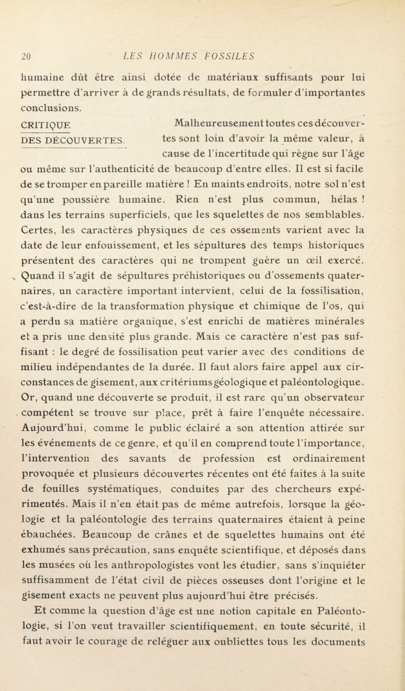 humaine dût être ainsi dotée de matériaux suffisants pour lui permettre d’arriver à de grands résultats, de formuler d’importantes conclusions. CRITIQUE Malheureusement toutes ces décou ver- DES DÉCOUVERTES. tes sont loin d’avoir la même valeur, à cause de l’incertitude qui règne sur l’âge ou même sur l’authenticité de beaucoup d’entre elles. Il est si facile de se tromper en pareille matière ! En maints endroits, notre sol n’est qu’une poussière humaine. Rien n’est plus commun, hélas ! dans les terrains superficiels, que les squelettes de nos semblables. Certes, les caractères physiques de ces ossements varient avec la date de leur enfouissement, et les sépultures des temps historiques présentent des caractères qui ne trompent guère un œil exercé. * Quand il s’agit de sépultures préhistoriques ou d’ossements quater¬ naires, un caractère important intervient, celui de la fossilisation, c’est-à-dire de la transformation physique et chimique de l’os, qui a perdu sa matière organique, s’est enrichi de matières minérales et a pris une densité plus grande. Mais ce caractère n’est pas suf¬ fisant : le degré de fossilisation peut varier avec des conditions de milieu indépendantes de la durée. Il faut alors faire appel aux cir¬ constances de gisement, aux critériums géologique et paléontologique. Or, quand une découverte se produit, il est rare qu’un observateur compétent se trouve sur place, prêt à faire l’enquête nécessaire. Aujourd’hui, comme le public éclairé a son attention attirée sur les événements de ce genre, et qu’il en comprend toute l’importance, l’intervention des savants de profession est ordinairement provoquée et plusieurs découvertes récentes ont été faites à la suite de fouilles systématiques, conduites par des chercheurs expé¬ rimentés. Mais il n’en était pas de même autrefois, lorsque la géo¬ logie et la paléontologie des terrains quaternaires étaient à peine ébauchées. Beaucoup de crânes et de squelettes humains ont été exhumés sans précaution, sans enquête scientifique, et déposés dans les musées où les anthropologistes vont les étudier, sans s’inquiéter suffisamment de l’état civil de pièces osseuses dont l’origine et le gisement exacts ne peuvent plus aujourd’hui être précisés. Et comme la question d’âge est une notion capitale en Paléonto¬ logie, si l’on veut travailler scientifiquement, en toute sécurité, il faut avoir le courage de reléguer aux oubliettes tous les documents