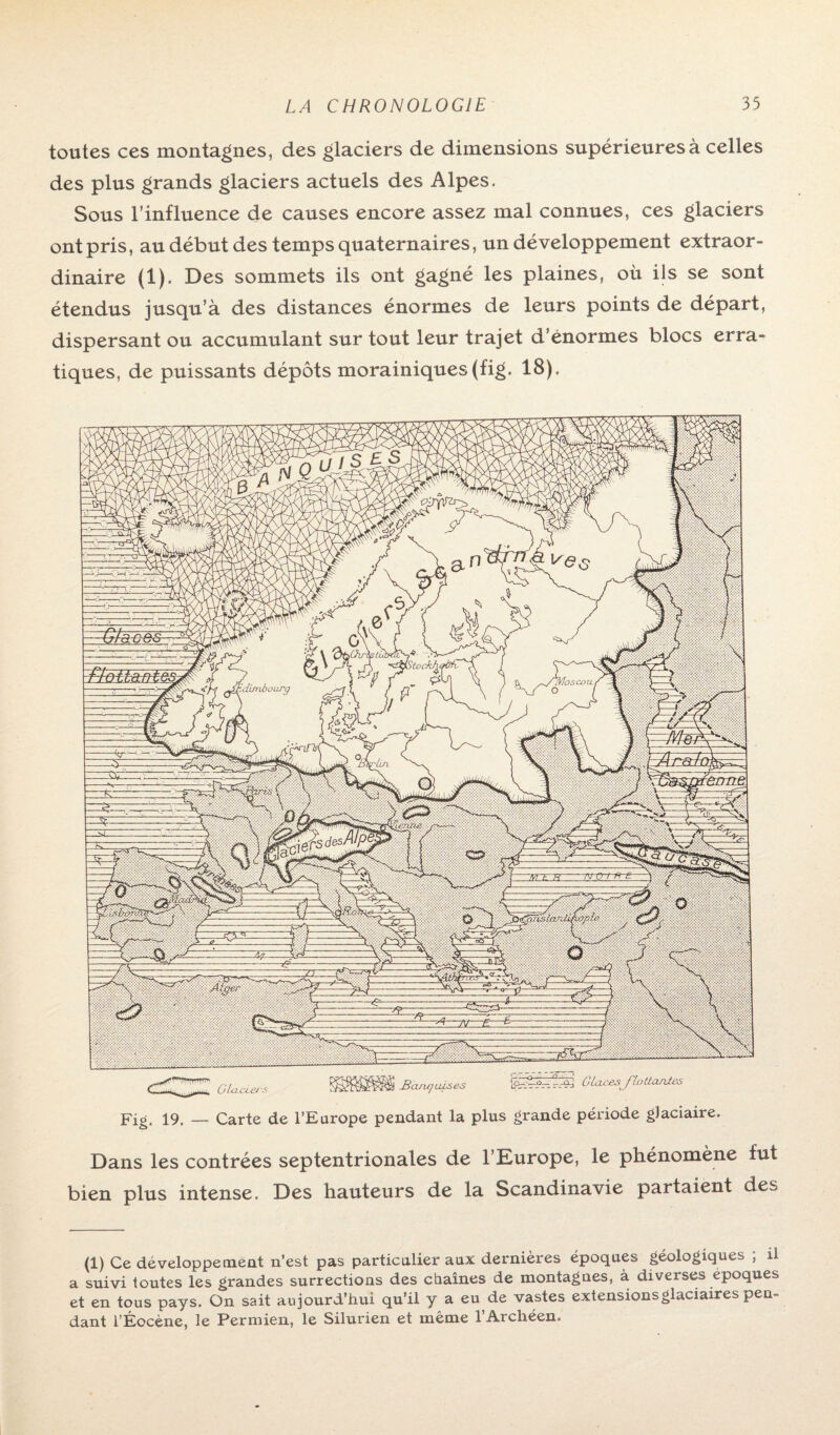 toutes ces montagnes, des glaciers de dimensions supérieures à celles des plus grands glaciers actuels des Alpes. Sous l’influence de causes encore assez mal connues, ces glaciers ont pris, au début des temps quaternaires, un développement extraor¬ dinaire (i). Des sommets ils ont gagné les plaines, où ils se sont étendus jusqu’à des distances énormes de leurs points de départ, dispersant ou accumulant sur tout leur trajet d’énormes blocs erra¬ tiques, de puissants dépôts morainiques(fig. 18). Glaciers ï&ftBPPRÜ Bcuu/uises G laces flattantes Fi g. 19. — Carte de l’Europe pendant la plus grande période glaciaire. Dans les contrées septentrionales de l’Europe, le phénomène fut ien plus intense. Des hauteurs de la Scandinavie partaient des (1) Ce développement n’est pas particulier aux dernières époques géologiques ; il a suivi toutes les grandes surrections des chaînes de montagnes, à diverses époques et en tous pays. On sait aujourd’hui qu’il y a eu de vastes extensions glaciaires pen¬ dant l’Éocène, le Permien, le Silurien et même l’Archéen.