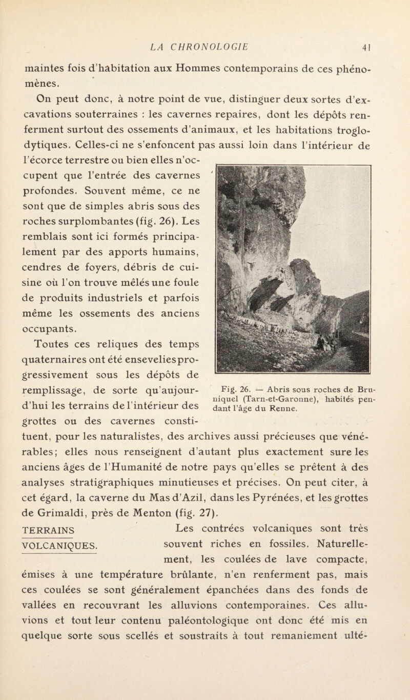 maintes fois d’habitation aux Hommes contemporains de ces phéno¬ mènes. On peut donc, à notre point de vue, distinguer deux sortes d’ex¬ cavations souterraines : les cavernes repaires, dont les dépôts ren¬ ferment surtout des ossements d’animaux, et les habitations troglo- dytiques. Celles-ci ne s’enfoncent pas aussi loin dans l’intérieur de l’écorce terrestre ou bien elles n’oc¬ cupent que l’entrée des cavernes profondes. Souvent même, ce ne sont que de simples abris sous des roches surplombantes (fig. 26). Les remblais sont ici formés principa¬ lement par des apports humains, cendres de foyers, débris de cui¬ sine où l’on trouve mêlés une foule de produits industriels et parfois même les ossements des anciens occupants. Toutes ces reliques des temps quaternaires ont été ensevelies pro¬ gressivement sous les dépôts de remplissage, de sorte qu’aujour- d’hui les terrains de l’intérieur des grottes ou des cavernes consti¬ tuent, pour les naturalistes, des archives aussi précieuses que véné¬ rables; elles nous renseignent d’autant plus exactement sure les anciens âges de l’Humanité de notre pays qu’elles se prêtent à des analyses stratigraphiques minutieuses et précises. On peut citer, à cet égard, la caverne du Masd’Azil, dans les Pyrénées, et les grottes de Grimaldi, près de Menton (fig. 27). TERRAINS Les contrées volcaniques sont très VOLCANIQUES. souvent riches en fossiles. Naturelle¬ ment, les coulées de lave compacte, émises à une température brûlante, n’en renferment pas, mais ces coulées se sont généralement épanchées dans des fonds de vallées en recouvrant les alluvions contemporaines. Ces allu- vions et tout leur contenu paléontologique ont donc été mis en quelque sorte sous scellés et soustraits à tout remaniement ulté- Fig. 26. — Abris sous roches de Bru niquel (Tarn-et-Garonne), habités pen dant l’âge du Renne.