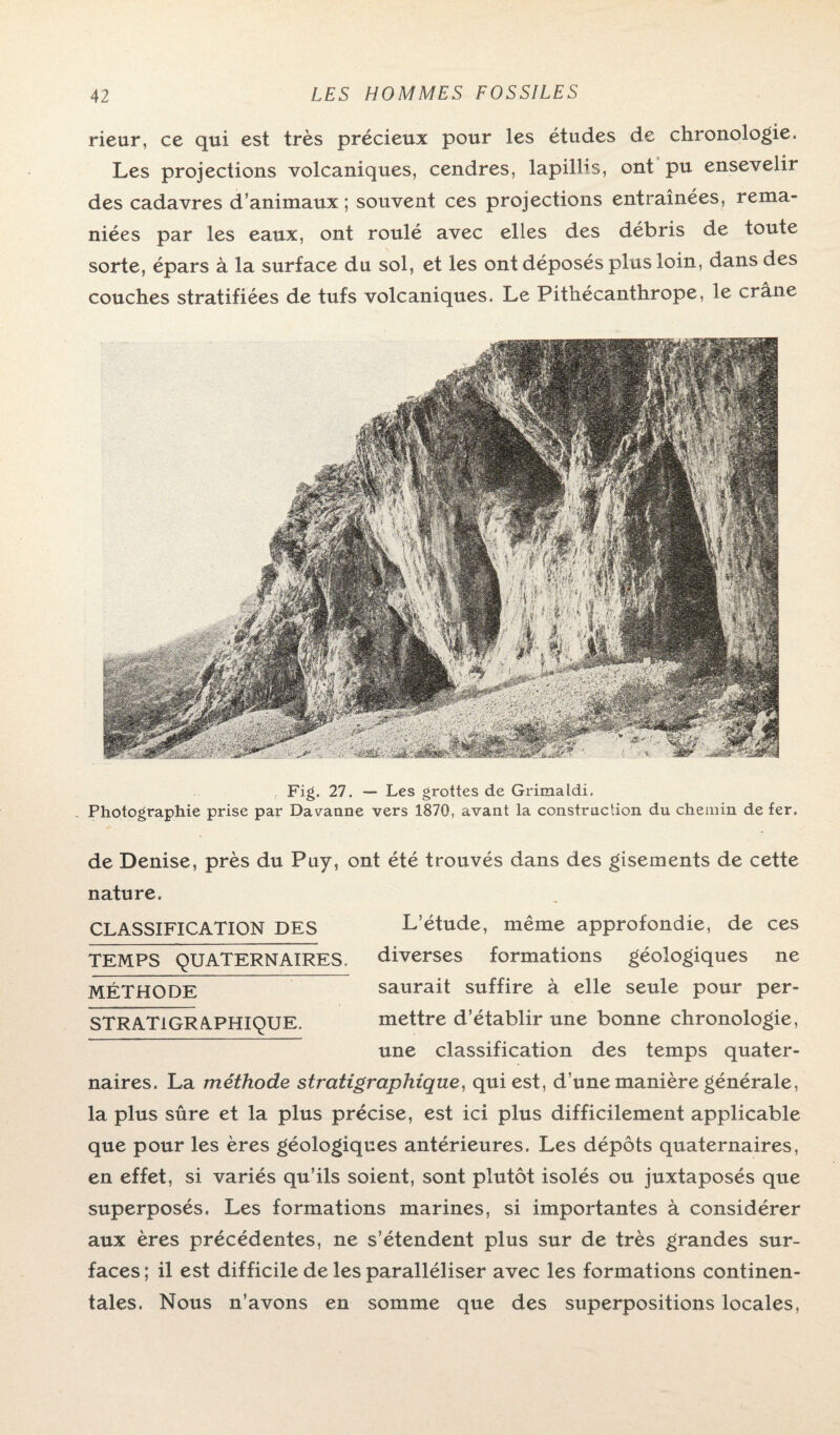 rieur, ce qui est très précieux pour les études de chronologie. Les projections volcaniques, cendres, lapillis, ont pu ensevelir des cadavres d’animaux ; souvent ces projections entraînées, rema¬ niées par les eaux, ont roulé avec elles des débris de toute sorte, épars à la surface du sol, et les ont déposés plus loin, dans des couches stratifiées de tufs volcaniques. Le Pithécanthrope, le crâne Fig. 27. — Les grottes de Grimaldi. Photographie prise par Davanne vers 1870, avant la construction du chemin de fer. de Denise, près du Puy, ont été trouvés dans des gisements de cette nature. CLASSIFICATION DES TEMPS QUATERNAIRES. MÉTHODE STR ATI GRAPHIQUE. L’étude, même approfondie, de ces diverses formations géologiques ne saurait suffire à elle seule pour per¬ mettre d’établir une bonne chronologie, une classification des temps quater¬ naires. La méthode stratigraphique, qui est, d une manière générale, la plus sûre et la plus précise, est ici plus difficilement applicable que pour les ères géologiques antérieures. Les dépôts quaternaires, en effet, si variés qu’ils soient, sont plutôt isolés ou juxtaposés que superposés. Les formations marines, si importantes à considérer aux ères précédentes, ne s’étendent plus sur de très grandes sur¬ faces ; il est difficile de les paralléliser avec les formations continen¬ tales. Nous n’avons en somme que des superpositions locales,