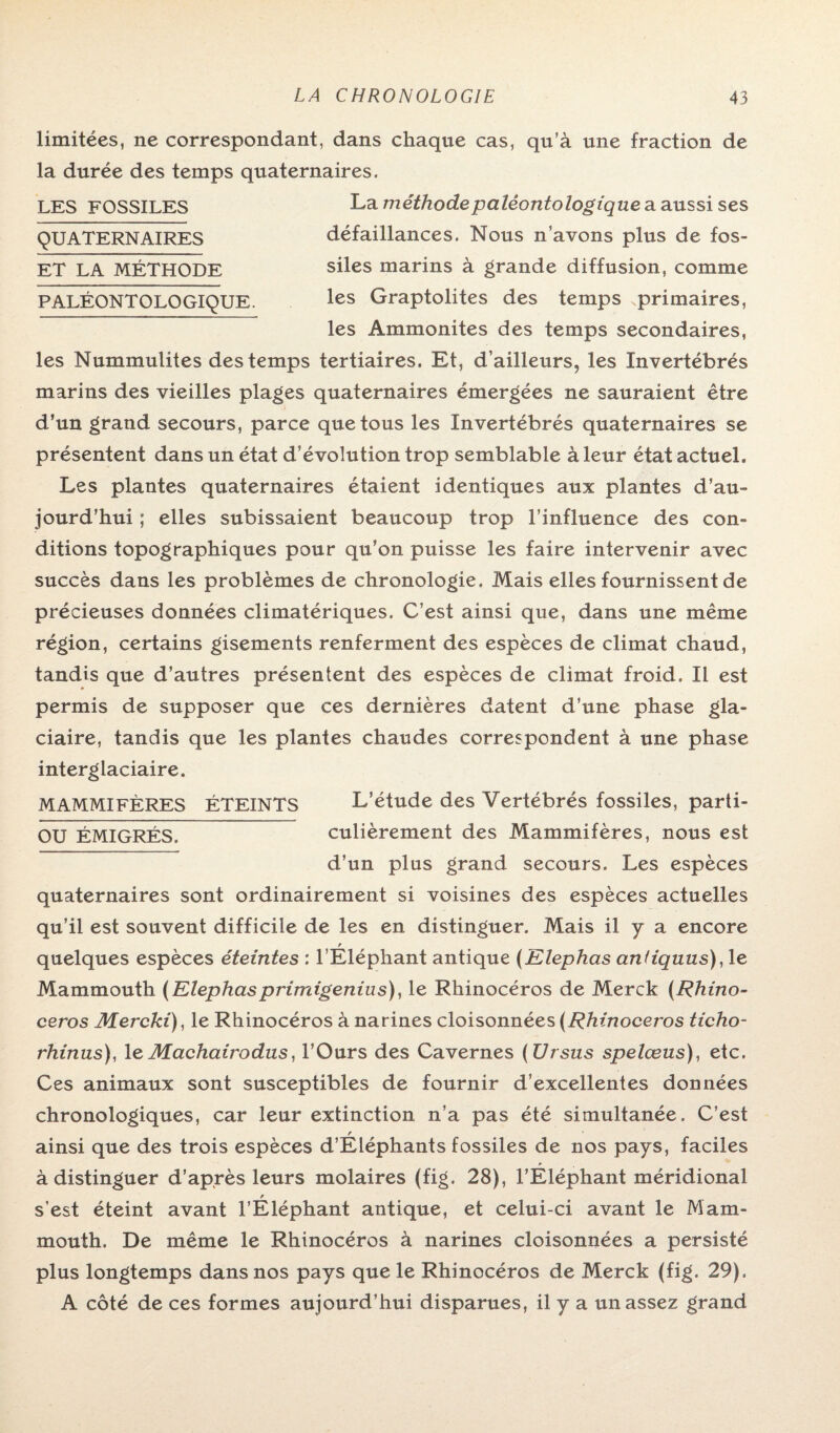 limitées, ne correspondant, dans chaque cas, qu’à une fraction de la durée des temps quaternaires. La méthodepaléontologique a aussi ses défaillances. Nous n’avons plus de fos¬ siles marins à grande diffusion, comme les Graptolites des temps .primaires, les Ammonites des temps secondaires, les Nummulites des temps tertiaires. Et, d’ailleurs, les Invertébrés marins des vieilles plages quaternaires émergées ne sauraient être d’un grand secours, parce que tous les Invertébrés quaternaires se présentent dans un état d’évolution trop semblable à leur état actuel. Les plantes quaternaires étaient identiques aux plantes d’au¬ jourd’hui ; elles subissaient beaucoup trop l’influence des con¬ ditions topographiques pour qu’on puisse les faire intervenir avec succès dans les problèmes de chronologie. Mais elles fournissent de précieuses données climatériques. C’est ainsi que, dans une même région, certains gisements renferment des espèces de climat chaud, tandis que d’autres présentent des espèces de climat froid. Il est permis de supposer que ces dernières datent d’une phase gla¬ ciaire, tandis que les plantes chaudes correspondent à une phase interglaciaire. MAMMIFÈRES ÉTEINTS L’étude des Vertébrés fossiles, parti- OU ÉMIGRÉS. culièrement des Mammifères, nous est d’un plus grand secours. Les espèces quaternaires sont ordinairement si voisines des espèces actuelles qu’il est souvent difficile de les en distinguer. Mais il y a encore quelques espèces éteintes : l’Eléphant antique (Elephas andquus),1e Mammouth (Elephasprimigenius), le Rhinocéros de Merck (Rhino¬ céros Mercki), le Rhinocéros à narines cloisonnées (Rhinocéros ticho- rhinus), leMachairodus, l’Ours des Cavernes (Ursus spelœus), etc. Ces animaux sont susceptibles de fournir d’excellentes données chronologiques, car leur extinction n’a pas été simultanée. C’est r ainsi que des trois espèces d’Eléphants fossiles de nos pays, faciles à distinguer d’après leurs molaires (fig. 28), l’Éléphant méridional s’est éteint avant l’Eléphant antique, et celui-ci avant le Mam¬ mouth. De même le Rhinocéros à narines cloisonnées a persisté plus longtemps dans nos pays que le Rhinocéros de Merck (fig. 29). A côté de ces formes aujourd’hui disparues, il y a un assez grand LES FOSSILES QUATERNAIRES ET LA MÉTHODE PALÉONTOLOGIQUE.