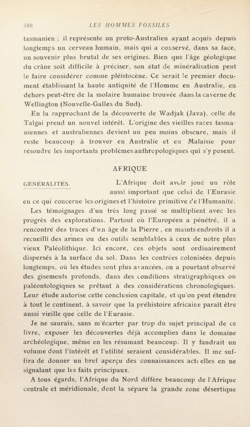 tasmanien ; il représente un proto-Australien ayant acquis depuis longtemps un cerveau humain, mais qui a conservé, dans sa face, un souvenir plus brutal de ses origines. Bien que l’âge géologique du crâne soit difficile à préciser, son état de minéralisation peut le faire considérer comme pléistocène. Ce serait le premier docu¬ ment établissant la haute antiquité de l’Homme en Australie, en dehors peut-être de la molaire humaine trouvée dans la caverne de Wellington (Nouvelle-Galles du Sud). En la rapprochant de la découverte de Wadjak (Java), celle de Talgai prend un nouvel intérêt. L’origine des vieilles races tasma- niennes et australiennes devient un peu moins obscure, mais il reste beaucoup à trouver en Australie et en Malaisie pour résoudre les importants problèmes anthropologiques qui s’y posent. AFRIQUE GÉNÉRALITÉS. L’Afrique doit avoir joué un rôle aussi important que celui de l’Eurasie en ce qui concerne les origines et l’histoire primitive de l’Humanité. Les témoignages d’un très long passé se multiplient avec les progrès des explorations. Partout où l’Européen a pénétré, il a rencontré des traces d’un âge de la Pierre , en maints endroits il a « recueilli des armes ou des outils semblables à ceux de notre plus vieux Paléolithique. Ici encore, ces objets sont ordinairement dispersés à la surface du sol. Dans les contrées colonisées depuis longtemps, où les études sont plus avancées, on a pourtant observé des gisements profonds, dans des conditions stratigraphiques ou paléontologiques se prêtant à des considérations chronologiques. Leur étude autorise cette conclusion capitale, et qu’on peut étendre à tout le continent, à savoir que la préhistoire africaine paraît être aussi vieille que celle de l’Eurasie. Je ne saurais, sans m’écarter par trop du sujet principal de ce livre, exposer les découvertes déjà accomplies dans le domaine archéologique, même en les résumant beaucoup. Il y faudrait un volume dont l’intérêt et l’utilité seraient considérables. Il me suf¬ fira de donner un bref aperçu des connaissances acti elles en ne signalant que les faits principaux. A tous égards, l’Afrique du Nord diffère beaucoup de T Afrique centrale et méridionale, dont la sépare la grande zone désertique