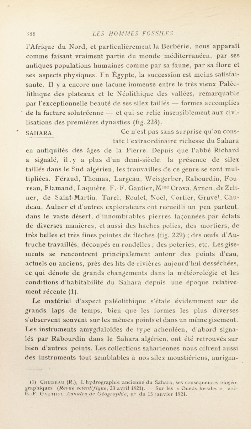 l’Afrique du Nord, et particulièrement la Berbérie, nous apparaît comme faisant vraiment partie du monde méditerranéen, par ses antiques populations humaines comme par sa faune, par sa flore et ses aspects physiques. Fn Égypte, la succession est moins satisfai¬ sante. Il y a encore une lacune immense entre le très vieux Paléo¬ lithique des plateaux et le Néolithique des vallées, remarquable par l’exceptionnelle beauté de ses silex taillés — formes accomplies r de la facture solutréenne — et qui se relie insensiblement aux civi¬ lisations des premières dynasties (fig. 228). SAHARA. Ce n’est pas sans surprise qu’on cons¬ tate l’extraordinaire richesse du Sahara en antiquités des âges de la Pierre. Depuis que l’abbé Richard a signalé, il.y a plus d’un demi-siècle, la présence de silex taillés dans le Sud algérien, les trouvailles de ce genre se sont mul¬ tipliées. Féraud, Thomas, Largeau, Weisgerber, Rabourdin, Fou- reau, Flamand, Laquière, F.-F. Gautier,Mme Crova, Arnon, deZelt- ner, de Saint-Martin, Tarel, Roulet, Noël, Cortier, Gruvet, Chu- deau, Aulne r et d’autres explorateurs ont recueilli un peu partout, dans le vaste désert, d’innombrables pierres façonnées par éclats de diverses manières, et aussi des haches polies, des mortiers, de très belles et très fines pointes de flèches (fig. 229) ; des œufs d'Au¬ truche travaillés, découpés en rondelles ; des poteries, etc. Les gise¬ ments se rencontrent principalement autour des points d’eau, actuels ou anciens, près des lits de rivières aujourd’hui desséchées, ce qui dénote de grands changements dans la météorologie et les conditions d’habitabilité du Sahara depuis une époque relative¬ ment récente (1). Le matériel d’aspect paléolithique s’étale évidemment sur de grands laps de temps, bien que les formes les plus diverses s’observent souvent sur les mêmes points et dans un même gisement. Les instruments amygdaloïdes de iype acheuléen, d’abord signa¬ lés par Rabourdin dans le Sahara algérien, ont été retrouvés sur bien d’autres points. Les collections sahariennes nous offrent aussi des instruments tout semblables à nos silex moustiériens, aurigna- (1) Chudeau (R.), L’hydrographie ancienne du Sahara, ses conséquences biogéo¬ graphiques (Revue scientifique, 23 avril 1921). — Sur les « Oueds fossiles », voir E.-F. Gautier, Annales de Géographie, n° du 15 janvier 1921.