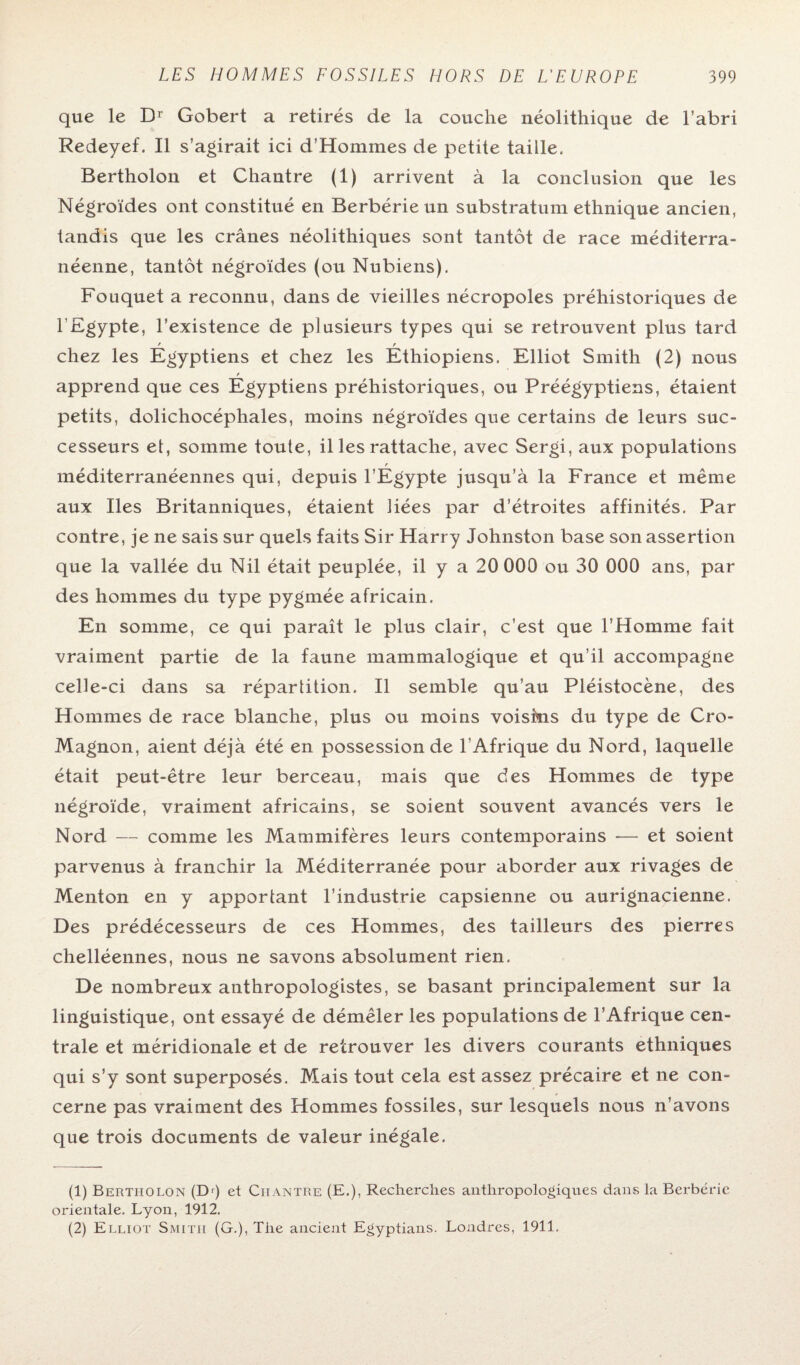 que le Dr Gobert a retirés de la couche néolithique de l’abri Redeyef. Il s’agirait ici d’Hommes de petite taille. Bertholon et Chantre (1) arrivent à la conclusion que les Négroïdes ont constitué en Berbérieun substratum ethnique ancien, tandis que les crânes néolithiques sont tantôt de race méditerra¬ néenne, tantôt négroïdes (ou Nubiens). Fouquet a reconnu, dans de vieilles nécropoles préhistoriques de l'Egypte, l’existence de plusieurs types qui se retrouvent plus tard f r chez les Egyptiens et chez les Ethiopiens. Elliot Smith (2) nous / apprend que ces Egyptiens préhistoriques, ou Préégyptiens, étaient petits, dolichocéphales, moins négroïdes que certains de leurs suc¬ cesseurs et, somme toute, il les rattache, avec Sergi, aux populations r méditerranéennes qui, depuis l’Egypte jusqu’à la France et même aux Iles Britanniques, étaient liées par d’étroites affinités. Par contre, je ne sais sur quels faits Sir Harry Johnston base son assertion que la vallée du Nil était peuplée, il y a 20 000 ou 30 000 ans, par des hommes du type pygmée africain. En somme, ce qui paraît le plus clair, c’est que l’Homme fait vraiment partie de la faune mammalogique et qu’il accompagne celle-ci dans sa répartition. Il semble qu’au Pléistocène, des Hommes de race blanche, plus ou moins voisins du type de Cro- Magnon, aient déjà été en possessionde l'Afrique du Nord, laquelle était peut-être leur berceau, mais que des Hommes de type négroïde, vraiment africains, se soient souvent avancés vers le Nord — comme les Mammifères leurs contemporains -— et soient parvenus à franchir la Méditerranée pour aborder aux rivages de Menton en y apportant l’industrie capsienne ou aurignacienne. Des prédécesseurs de ces Hommes, des tailleurs des pierres chelléennes, nous ne savons absolument rien. De nombreux anthropologistes, se basant principalement sur la linguistique, ont essayé de démêler les populations de l’Afrique cen¬ trale et méridionale et de retrouver les divers courants ethniques qui s’y sont superposés. Mais tout cela est assez précaire et ne con¬ cerne pas vraiment des Hommes fossiles, sur lesquels nous n’avons que trois documents de valeur inégale. (1) Bertholon (Dr) et Chantre (E.), Recherches anthropologiques dans la Berbérie orientale. Lyon, 1912. (2) Elliot Smitii (G.), The ancient Egyptians. Londres, 1911.