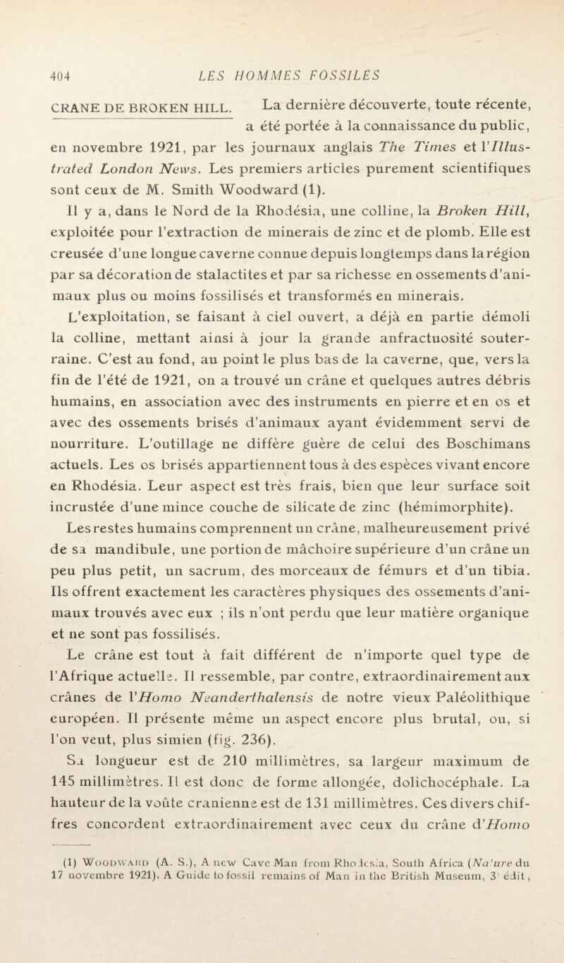 CRANE DE BROKEN HILL. La dernière découverte, toute récente, a été portée à la connaissance du public, en novembre 1921, par les journaux anglais The Times et YIllus- trated London News. Les premiers articles purement scientifiques sont ceux de M. Smith Woodward(l). Il y a, dans le Nord de la Rhodésia, une colline, la Brokeri Hill, exploitée pour l’extraction de minerais de zinc et de plomb. Elle est creusée d’une longue caverne connue depuis longtemps dans la région par sa décoration de stalactites et par sa richesse en ossements d’ani¬ maux plus ou moins fossilisés et transformés en minerais. L’exploitation, se faisant à ciel ouvert, a déjà en partie démoli la colline, mettant ainsi à jour la grande anfractuosité souter¬ raine. C’est au fond, au point le plus bas de la caverne, que, vers la fin de l’été de 1921, on a trouvé un crâne et quelques autres débris humains, en association avec des instruments en pierre et en os et avec des ossements brisés d’animaux ayant évidemment servi de nourriture. L’outillage ne diffère guère de celui des Boschimans actuels. Les os brisés appartiennent tous à des espèces vivant encore en Rhodésia. Leur aspect est très frais, bien que leur surface soit incrustée d’une mince couche de silicate de zinc (hémimorphite). Les restes humains comprennent un crâne, malheureusement privé de sa mandibule, une portion de mâchoire supérieure d’un crâne un peu plus petit, un sacrum, des morceaux de fémurs et d’un tibia. Ils offrent exactement les caractères physiques des ossements d’ani¬ maux trouvés avec eux ; ils n’ont perdu que leur matière organique et ne sont pas fossilisés. Le crâne est tout à fait différent de n’importe quel type de l’Afrique actuelle. Il ressemble, par contre, extraordinairement aux crânes de l'Homo Neanderthalensis de notre vieux Paléolithique européen. Il présente même un aspect encore plus brutal, ou, si l’on veut, plus simien (fig. 236). Sa longueur est de 210 millimètres, sa largeur maximum de 145 millimètres. Il est donc de forme allongée, dolichocéphale. La hauteur de la voûte crânienne est de 131 millimètres. Ces divers chif¬ fres concordent extraordinairement avec ceux du crâne d'Homo (1) Woodward (A. S.), A new Cave Man from Rhodcsia, South Africa (Na'ure du 17 novembre 1921). A Guide to fossil remains of Man in the British Muséum, 3 édit ,