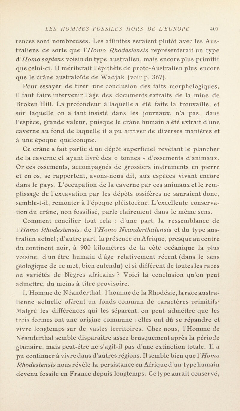 rences sont nombreuses. Les affinités seraient plutôt avec les Aus¬ traliens de sorte que Y Homo Rhodesiensis représenterait un type d'Homo sapiens voisin du type australien, mais encore plus primitif que celui-ci. Il mériterait l’épithète de proto-Australien plus encore que le crâne australoïde de Wadjak (voir p. 367). Pour essayer de tirer une conclusion des faits morphologiques, il faut faire intervenir l’âge des documents extraits de la mine de Broken Hill. La profondeur à laquelle a été faite la trouvaille, et sur laquelle on a tant insisté dans les journaux, n’a pas, dans l’espèce, grande valeur, puisque le crâne humain a été extrait d’une caverne au fond de laquelle il a pu arriver de diverses manières et à une époque quelconque. Ce crâne a fait partie d’un dépôt superficiel revêtant le plancher de la caverne et ayant livré des « tonnes » d’ossements d’animaux. Or ces ossements, accompagnés de grossiers instruments en pierre et en os, se rapportent, avons-nous dit, aux espèces vivant encore dans le pays. L’occupation de la caverne par ces animaux et le rem¬ plissage de l’excavation par les dépôts ossifères ne sauraient donc, semble-t-il, remonter à l’époque pléistocène. L’excellente conserva¬ tion du crâne, non fossilisé, parle clairement dans le même sens. Comment concilier tout cela : d’une part, la ressemblance de Y Homo Rhodesiensis, de Y Homo Neanderthalensis et du type aus¬ tralien actuel ; d’autre part, la présence en Afrique, presque au centre du continent noir, à 900 kilomètres de la côte océanique la plus voisine, d’un être humain d’âge relativement récent (dans le sens géologique de ce mot, bien entendu) et si différent de toutes les races ou variétés de Nègres africains ? Voici la conclusion qu’on peut admettre, du moins à titre provisoire. L’Homme de Néanderthal, l’homme de la Rhodésie, la race austra¬ lienne actuelle offrent un fonds commun de caractères primitifs* Malgré les différences qui les séparent, on peut admettre que les trcis formes ont une origine commune ; elles ont dû se répandre et vivre longtemps sur de vastes territoires. Chez nous, l’Homme de Néanderthal semble disparaître assez brusquement après la période glaciaire, mais peut-être ne s’agit-il pas d’une extinction totale. Il a pu continuer à vivre dans d’autres régions. Il semble bien ç\ueY Homo Rhodesiensis nous révèle la persistance en Afrique d’un type humain devenu fossile en France depuis longtemps. Ce type aurait conservé,