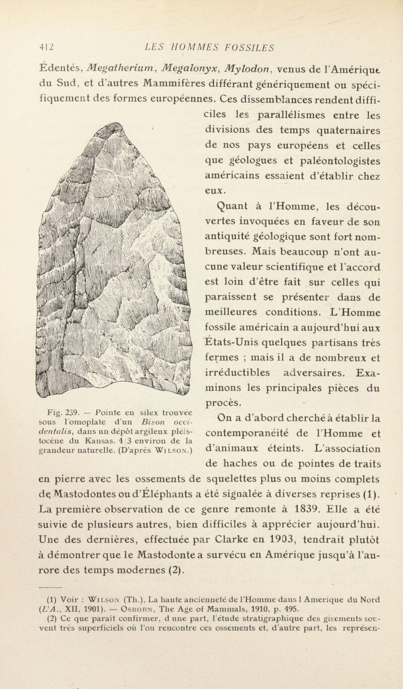 \ r Edentés, Mégathérium, Megalonyx, Mylodon, venus de l’Amérique du Sud, et d’autres Mammifères différant génériquement ou spéci¬ fiquement des formes européennes. Ces dissemblances rendent diffi¬ ciles les parallélismes entre les divisions des temps quaternaires de nos pays européens et celles que géologues et paléontologistes américains essaient d’établir chez eux. Quant à l’Homme, les décou¬ vertes invoquées en faveur de son antiquité géologique sont fort nom¬ breuses. Mais beaucoup n’ont au¬ cune valeur scientifique et l’accord est loin d’être fait sur celles qui paraissent se présenter dans de meilleures conditions. L’Homme fossile américain a aujourd’hui aux r Etats-Unis quelques partisans très fermes ; mais il a de nombreux et irréductibles adversaires. Exa¬ minons les principales pièces du procès. On a d’abord cherché à établir la contemporanéité de l’Homme et d’animaux éteints. L’association de haches ou de pointes de traits en pierre avec les ossements de squelettes plus ou moins complets f de Mastodontes oud’Eléphants a été signalée à diverses reprises (1). La première observation de ce genre remonte à 1839. Elle a été suivie de plusieurs autres, bien difficiles à apprécier aujourd’hui. Une des dernières, effectuée par Clarke en 1903, tendrait plutôt à démontrer que le Mastodonte a survécu en Amérique jusqu’à l’au¬ rore des temps modernes (2). Fig. 239. — Pointe en silex trouvée sous l’omoplate d’un Bison occi- dcntcilis, dans un dépôt argileux pléis- tocène du Kansas. 4 3 environ de la grandeur naturelle. (D’après Wilson.) (1) Voir : Wi lson (Th.), La haute ancienneté de l’Homme dans 1 Amérique du Nord (L'A., XII, 1901). — Osborn, The Age of Mammals, 1910, p. 495. (2) Ce que parait confirmer, dune part, l’étude stratigraphique des gisements sou¬ vent très superficiels où l’on rencontre ces ossements et, d’autre part, les représen-