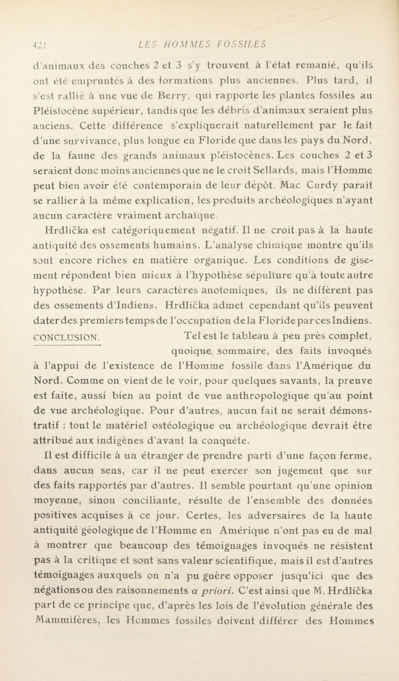 d'animaux des couches 2 et 3 s’y trouvent à l'etat remanie, qu’ils ont été empruntés à des formations plus anciennes. Plus tard, il s’est rallié à une vue de Berry, qui rapporte les plantes fossiles au Pléistocène supérieur, tandis que les débris d’animaux seraient plus anciens. Cette différence s’expliquerait naturellement par le fait d’une survivance, plus longue en Floride que dans les pays du Nord, de la faune des grands animaux pléistocènes. Les couches 2 et 3 seraient donc moins anciennes que ne le croit Sellards, mais l’Homme peut bien avoir été contemporain de leur dépôt. Mac Curdy parait se ralliera la même explication, les produits archéologiques n’ayant aucun caractère vraiment archaïque. Hrdlicka est catégoriquement négatif. Il ne croit pas à la haute antiquité des ossements humains. L’analyse chimique montre qu’ils sont encore riches en matière organique. Les conditions de gise¬ ment répondent bien mieux à l’hypothèse sépulture qu’a toute autre hypothèse. Par leurs caractères anotomiques, ils ne diffèrent pas des ossements d’indiens. Hrdlicka admet cependant qu’ils peuvent dater des premiers temps de l’occupation delà Floride par ces Indiens. CONCLUSION. Tel est le tableau à peu près complet, quoique, sommaire, des faits invoqués à l’appui de l’existence de l’Homme fossile dans l’Amérique du Nord. Comme on vient de le voir, pour quelques savants, la preuve est faite, aussi bien au point de vue anthropologique qu’au point de vue archéologique. Pour d’autres, aucun fait ne serait démons¬ tratif : tout le matériel ostéologique ou archéologique devrait être attribué aux indigènes d’avant la conquête. Il est difficile à un étranger de prendre parti d'une façon ferme, dans aucun sens, car il ne peut exercer son jugement que sur des faits rapportés par d’autres. Il semble pourtant qu’une opinion moyenne, sinon conciliante, résulte de l’ensemble des données positives acquises à ce jour. Certes, les adversaires de la haute antiquité géologiquede l’Homme en Amérique n’ont pas eu de mal à montrer que beaucoup des témoignages invoqués ne résistent pas à la critique et sont sans valeur scientifique, mais il est d’autres témoignages auxquels on n’a pu guère opposer jusqu’ici que des négationsou des raisonnements a priori. C’est ainsi que M. Hrdlicka part de ce principe que, d’après les lois de l’évolution générale des Mammifères, les Hommes fossiles doivent différer des Hommes