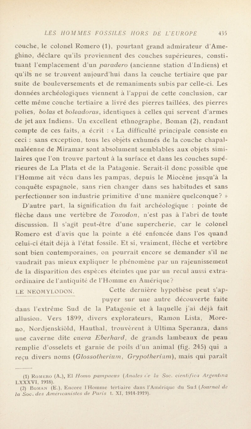 couche, le colonel Romero (1), pourtant grand admirateur d’Ame- ghino, déclare qu’ils proviennent des couches supérieures, consti¬ tuant l’emplacement d’un parcidero (ancienne station d’indiens) et qu’ils ne se trouvent aujourd’hui dans la couche tertiaire que par suite de bouleversements et de remaniments subis par celle-ci. Les données archéologiques viennent à l’appui de cette conclusion, car cette même couche tertiaire a livré des pierres taillées, des pierres polies, bolas et boleadoras, identiques à celles qui servent d’armes de jet aux Indiens. Un excellent ethnographe, Boman (2), rendant compte de ces faits, a écrit : « La difficulté principale consiste en ceci : sans exception, tous les objets exhumés de la couche chapal- maléenne de Miramar sont absolument semblables aux objets simi¬ laires que l’on trouve partout à la surface et dans les couches supé¬ rieures de La Plata et de la Patagonie. Serait-il donc possible que l’Homme ait vécu dans les pampas, depuis le Miocène jusqu’à la conquête espagnole, sans rien changer dans ses habitudes et sans perfectionner son industrie primitive d’une manière quelconque? » D’autre part, la signification du fait archéologique : pointe de flèche dans une vertèbre de Toxodon, n’est pas à l’abri de toute discussion. Il s’agit peut-être d’une supercherie, car le colonel Romero est d’avis que la pointe a été enfoncée dans l’os quand celui-ci était déjà à l’état fossile. Et si, vraiment, flèche et vertèbre sont bien contemporaines, on pourrait encore se demander s’il ne vaudrait pas mieux expliquer le phénomène par un rajeunissement de la disparition des espèces éteintes que par un recul aussi extra¬ ordinaire de l’antiquité de l’Homme en Amérique? LE NEOMYLODON. Cette dernière hypothèse peut s’ap¬ puyer sur une autre découverte faite dans l’extrême Sud de la Patagonie et à laquelle j’ai déjà fait allusion. Vers 1899, divers explorateurs, Ramon Lista, More- no, Nordjenskiôld, Hauthal, trouvèrent à Ultima Speranza, dans une caverne dite cueva Eberhard, de grands lambeaux de peau remplie d’osselets et garnie de poils d’un animal (fig. 245) qui a reçu divers noms (Glossotherium, Grypotheriam), mais qui paraît (1) Romerü (A.), El Homo pampaeus (Anales ce la Soc. cienfifica Argentina L X XX V1, 1918). (2) Boman (E.), Encore l'Homme tertiaire dans l’Amérique du Sud (Journal de la Soc. des Américanistes de Paris t. XI, 1914-1919).