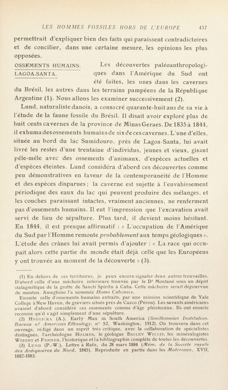 permettrait d’expliquer bien des faits qui paraissent contradictoires et de concilier, dans une certaine mesure, les opinions les plus opposées. OSSEMENTS HUMAINS. Les découvertes paléoanthropologi- LAGOA-SANTA. ques dans l’Amérique du Sud ont été faites, les unes dans les cavernes du Brésil, les autres dans les terrains pampéens de la République Argentine (1). Nous allons les examiner successivement (2). Lund, naturaliste danois, a consacré quarante-huit ans de sa vie à l’étude de la faune fossile du Brésil. Il disait avoir exploré plus de huit cents cavernes de la province de MinasGeraes. De 1835 à 1844, il exhumadesossements humainsde six de ces cavernes. L’une d’elles, située au bord du lac Sumidouro, près de Lagoa-Santa, lui avait livré les restes d’une trentaine d’individus, jeunes et vieux, gisant pêle-mêle avec des ossements d’animaux, d’espèces actuelles et d’espèces éteintes. Lund considéra d’abord ces découvertes comme peu démonstratives en faveur de la contemporanéité de l’Homme et des espèces disparues ; la caverne est sujette à l’envahissement périodique des eaux du lac qui peuvent produire des mélanges, et les couches paraissant intactes, vraiment anciennes, ne renferment pas d’ossements humains. Il eut l’impression que l’excavation avait servi de lieu de sépulture. Plus tard, il devient moins hésitant. En 1844, il est presque affirmatif : « L’occupation de l’Amérique du Sud par l’Homme remonte probablement aux temps géologiques ». L’étude des crânes lui avait permis d’ajouter : « La race qui occu¬ pait alors cette partie du monde était déjà celle que les Européens y ont trouvée au moment de la découverte » (3). (1) En dehors de ces territoires, je peux encore signaler deux autres trouvailles. D’abord celle d’une mâchoire inférieure trouvée par le Dr Montané sous un dépôt stalagmitique de la grotte de Sancti Spiritu à Cuba. Cette mâchoire serait dépourvue de menton. Ameghino l’a nommée Homo Cubensis. Ensuite celle d’ossements humains extraits, par une mission scientifique de Yale College à New Haven, de graviers situés près de Cuzco (Pérou). Les savants américains avaient d’abord considéré ces ossements comme d’âge pléistocène. Ils ont ensuite reconnu qu’il s'agit simplement d’une sépulture. (2) Hrdlicka (A.), Early Man in South America (Smithsonian Institution. Bureau of American Ethnology, n° 52, Washington, 1912). O11 trouvera dans cet ouvrage, rédigé dans un esprit très critique, avec la collaboration de spécialistes distingués, l’archéologue Holmes, le géologue Bailey Willis, les minéralogistes Wright et Fenner, l’historique et la bibliographie complète de toutes les découvertes. (3) Lund (P.-W.), Lettre à Rafn, du 28 mars 1884 (Mém. de la Société royale des Antiquaires du Nord, 1845). Reproduite en partie dans les Matériaux, XVII, 1882-1883.