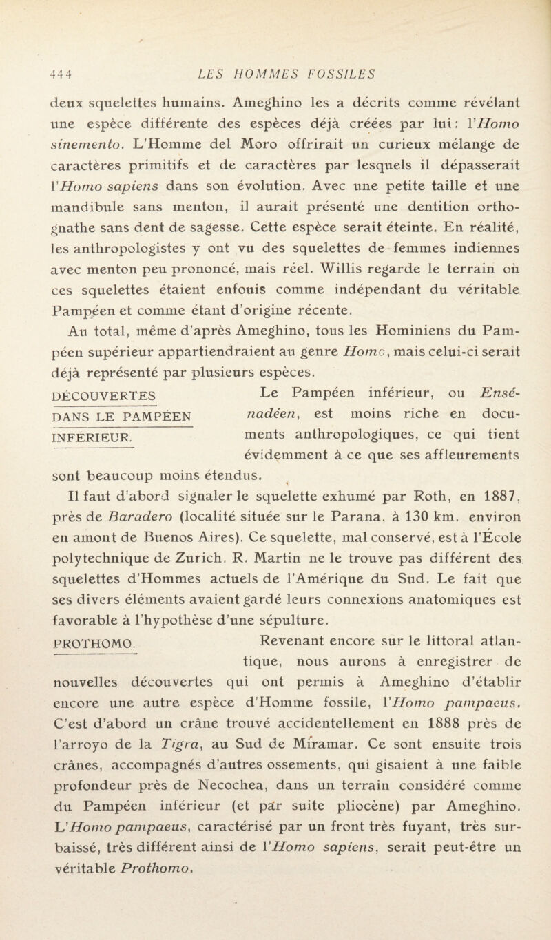 deux squelettes humains. Ameghino les a décrits comme révélant une espèce différente des espèces déjà créées par lui : Y Homo sinemento. L’Homme del Moro offrirait un curieux mélange de caractères primitifs et de caractères par lesquels il dépasserait Y Homo sapiens dans son évolution. Avec une petite taille et une mandibule sans menton, il aurait présenté une dentition ortho- gnathe sans dent de sagesse. Cette espèce serait éteinte. En réalité, les anthropologistes y ont vu des squelettes de femmes indiennes avec menton peu prononcé, mais réel. Willis regarde le terrain où ces squelettes étaient enfouis comme indépendant du véritable Pampéen et comme étant d’origine récente. Au total, même d’après Ameghino, tous les Hominiens du Pam¬ péen supérieur appartiendraient au genre Home, mais celui-ci serait déjà représenté par plusieurs espèces. DÉCOUVERTES Le Pampéen inférieur, ou Ensé- DANS LE PAMPÉEN nadéen, est moins riche en docu- INFÉRIEUR. ments anthropologiques, ce qui tient évidemment à ce que ses affleurements sont beaucoup moins étendus. Il faut d’abord signaler le squelette exhumé par Roth, en 1887, près de Baradero (localité située sur le Parana, à 130 km. environ _ ' en amont de Buenos Aires). Ce squelette, mal conservé, est à l’Ecole polytechnique de Zurich. R. Martin ne le trouve pas différent des squelettes d’IIommes actuels de l’Amérique du Sud. Le fait que ses divers éléments avaient gardé leurs connexions anatomiques est favorable à l’hypothèse d’une sépulture. PROTHOMO. Revenant encore sur le littoral atlan¬ tique, nous aurons à enregistrer de nouvelles découvertes qui ont permis à Ameghino d’établir encore une autre espèce d’Homme fossile, Y Homo pampaeus. C’est d’abord un crâne trouvé accidentellement en 1888 près de l’arroyo de la Tigra, au Sud de Miramar. Ce sont ensuite trois crânes, accompagnés d’autres ossements, qui gisaient à une faible profondeur près de Necochea, dans un terrain considéré comme du Pampéen inférieur (et pair suite pliocène) par Ameghino. L'Homo pampaeus, caractérisé par un front très fuyant, très sur¬ baissé, très différent ainsi de Y Homo sapiens, serait peut-être un véritable Prothomo.