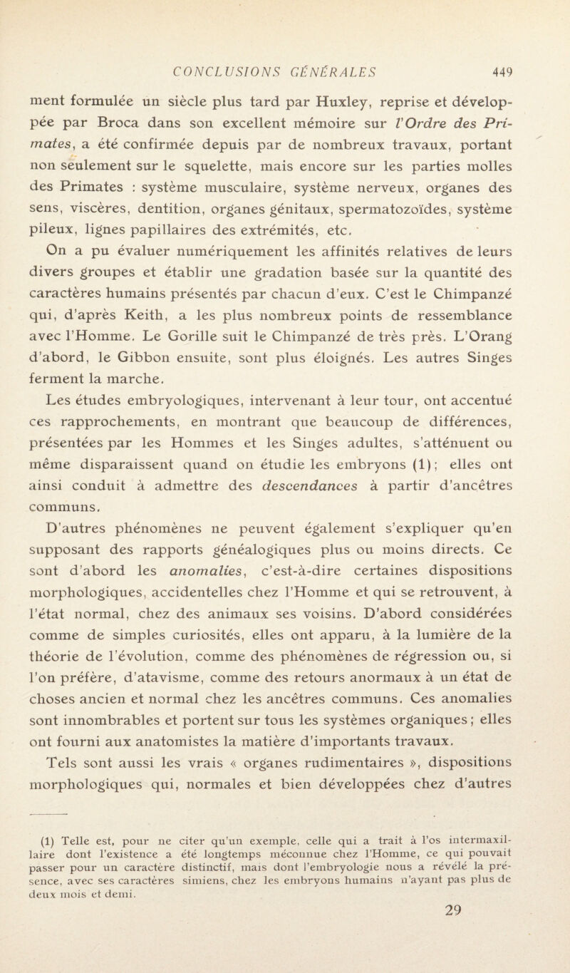 ment formulée un siècle plus tard par Huxley, reprise et dévelop¬ pée par Broca dans son excellent mémoire sur l'Ordre des Pri¬ mates, a été confirmée depuis par de nombreux travaux, portant non seulement sur le squelette, mais encore sur les parties molles des Primates : système musculaire, système nerveux, organes des sens, viscères, dentition, organes génitaux, spermatozoïdes, système pileux, lignes papillaires des extrémités, etc. On a pu évaluer numériquement les affinités relatives de leurs divers groupes et établir une gradation basée sur la quantité des caractères humains présentés par chacun d’eux. C’est le Chimpanzé qui, d’après Keith, a les plus nombreux points de ressemblance avec l'Homme. Le Gorille suit le Chimpanzé de très près. L’Orang d’abord, le Gibbon ensuite, sont plus éloignés. Les autres Singes ferment la marche. Les études embryologiques, intervenant à leur tour, ont accentué ces rapprochements, en montrant que beaucoup de différences, présentées par les Hommes et les Singes adultes, s’atténuent ou même disparaissent quand on étudie les embryons (1); elles ont ainsi conduit à admettre des descendances à partir d’ancêtres communs. D’autres phénomènes ne peuvent également s’expliquer qu’en supposant des rapports généalogiques plus ou moins directs. Ce sont d’abord les anomalies, c’est-à-dire certaines dispositions morphologiques, accidentelles chez l’Homme et qui se retrouvent, à l’état normal, chez des animaux ses voisins. D’abord considérées comme de simples curiosités, elles ont apparu, à la lumière de la théorie de l’évolution, comme des phénomènes de régression ou, si l’on préfère, d’atavisme, comme des retours anormaux à un état de choses ancien et normal chez les ancêtres communs, Ces anomalies sont innombrables et portent sur tous les systèmes organiques ; elles ont fourni aux anatomistes la matière d’importants travaux. Tels sont aussi les vrais « organes rudimentaires », dispositions morphologiques qui, normales et bien développées chez d’autres (1) Telle est, pour ne citer qu’un exemple, celle qui a trait à l’os intermaxil¬ laire dont l’existence a été longtemps méconnue chez l’Homme, ce qui pouvait passer pour un caractère distinctif, mais dont l’embryologie nous a révélé la pré¬ sence, avec ses caractères simiens, chez les embryons humains n’ayant pas plus de deux mois et demi, 29