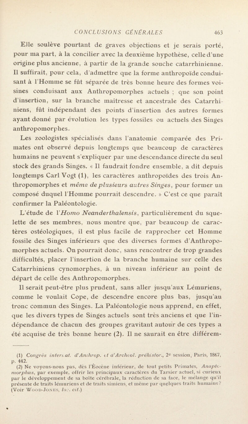 Elle soulève pourtant de graves objections et je serais porté, pour ma part, à la concilier avec la deuxième hypothèse, celle d’une origine plus ancienne, à partir de la grande souche catarrhinienne. Il suffirait, pour cela, d’admettre que la forme anthropoïde condui¬ sant à l’Homme se fût séparée de très bonne heure des formes voi¬ sines conduisant aux Anthropomorphes actuels ; que son point d’insertion, sur la branche maîtresse et ancestrale des Catarrhi- niens, fût indépendant des points d’insertion des autres formes ayant donné par évolution les types fossiles ou actuels des Singes anthropomorphes. Les zoologistes spécialisés dans l’anatomie comparée des Pri¬ mates ont observé depuis longtemps que beaucoup de caractères humains ne peuvent s’expliquer par une descendance directe du seul stock des grands Singes. « Il faudrait fondre ensemble, a dit depuis longtemps Cari Vogt (1), les caractères anthropoïdes des trois An¬ thropomorphes et même de plusieurs autres Singes, pour former un composé duquel l’Homme pourrait descendre. » C’est ce que paraît confirmer la Paléontologie. L’étude de Y Homo Neanderthalensis, particulièrement du sque¬ lette de ses membres, nous montre que, par beaucoup de carac¬ tères ostéologiques, il est plus facile de rapprocher cet Homme fossile des Singes inférieurs que des diverses formes d’Anthropo- morphes actuels. On pourrait donc, sans rencontrer de trop grandes difficultés, placer l’insertion de la branche humaine sur celle des Catarrhiniens cynomorphes, à un niveau inférieur au point de départ de celle des Anthropomorphes. Il serait peut-être plus prudent, sans aller jttsqu’aux Lémuriens, comme le voulait Cope, de descendre encore plus bas, jusqu’au tronc commun des Singes. La Paléontologie nous apprend, en effet, que les divers types de Singes actuels sont très anciens et que l’in¬ dépendance de chacun des groupes gravitant autour de ces types a été acquise de très bonne heure (2). Il ne saurait en être différem- (1) Congrès internat. d'Anthrop. et a'Archeol. préhistor., 2e session, Paris, 1867, p. 442. (2) Ne voyons-nous pas, dès l’Eocène inférieur, de tout petits Primates, Anaptc~ morphus, par exemple, offrir les principaux caractères du Tarsier actuel, si curieux par le développement de sa boîte cérébrale, la réduction de sa face, le mélange qu’il présente de traits lémuriens et de traits simiens, et même par quelques traits humains? (Voir Wood-Jones, la:-, cit.)