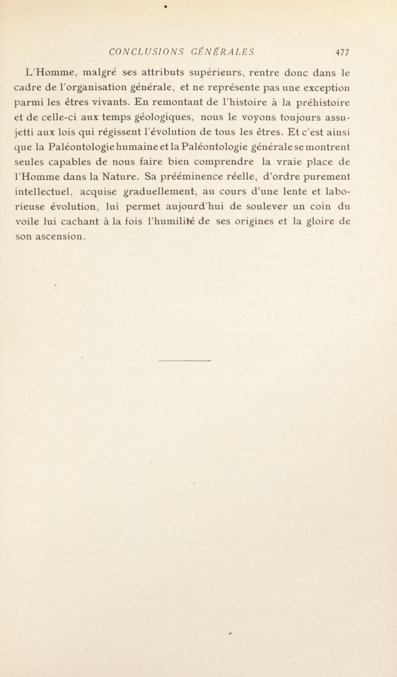 L’Homme, malgré ses attributs supérieurs, rentre donc dans le cadre de l’organisation générale, et ne représente pas une exception parmi les êtres vivants. En remontant de l’histoire à la préhistoire et de celle-ci aux temps géologiques, nous le voyons toujours assu¬ jetti aux lois qui régissent l’évolution de tous les êtres. Et c’est ainsi que la PaléontologiehumaineetlaPaléontologie générale se montrent seules capables de nous faire bien comprendre la vraie place de l’Homme dans la Nature. Sa prééminence réelle, d’ordre purement intellectuel, acquise graduellement, au cours d’une lente et labo¬ rieuse évolution, lui permet aujourd’hui de soulever un coin du voile lui cachant à la fois l’humilité de ses origines et la gloire de son ascension.