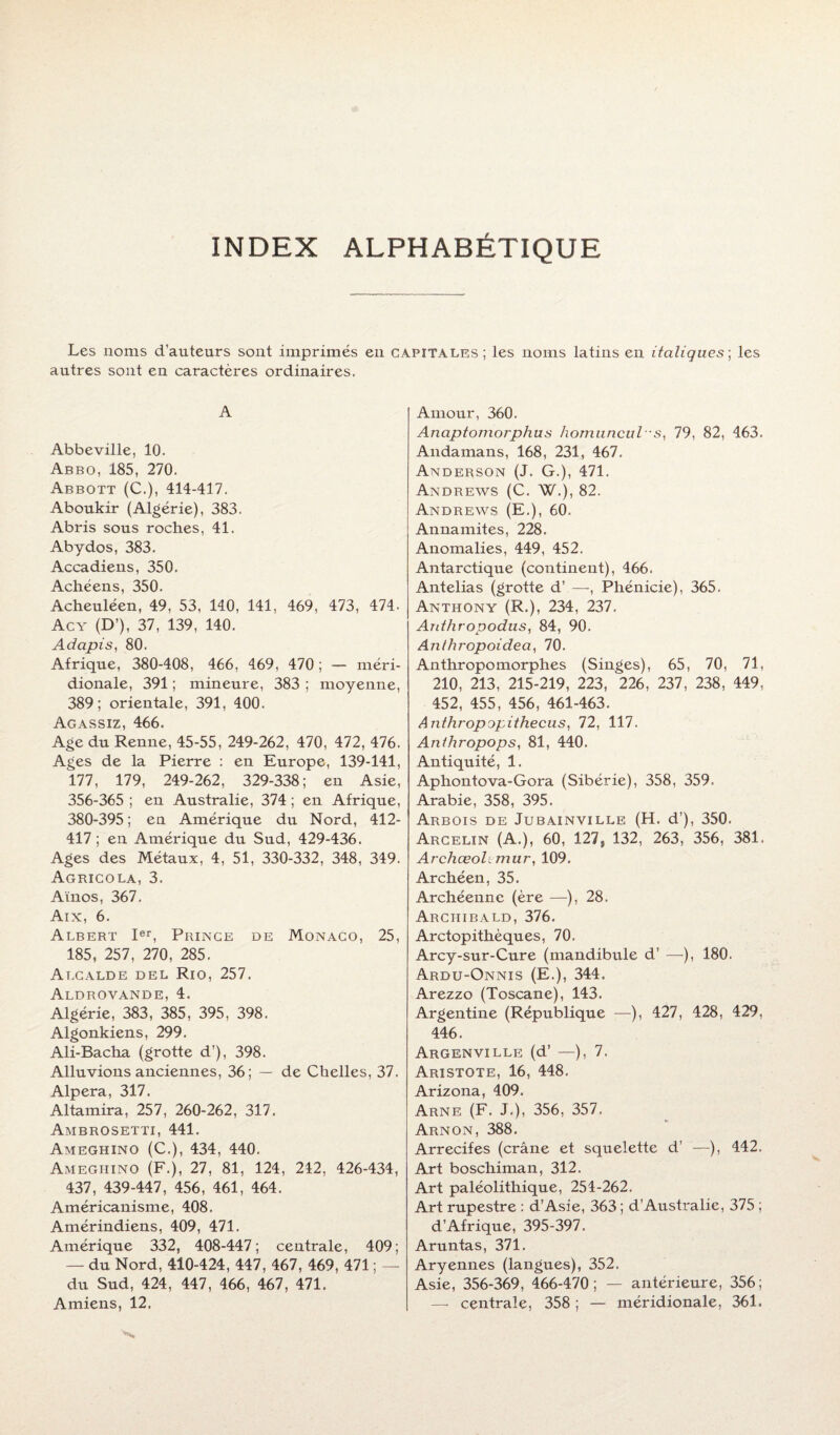 INDEX ALPHABÉTIQUE Les noms d'auteurs sont imprimés en capitales; les noms latins en italiques; les autres sont en caractères ordinaires. A Abbeville, 10. Abbo, 185, 270. Abbott (C.), 414-417. Aboukir (Algérie), 383. Abris sous roches, 41. Abydos, 383. Accadiens, 350. Achéens, 350. Acheuléen, 49, 53, 140, 141, 469, 473, 474. Acy (D’), 37, 139, 140. Adapis, 80. Afrique, 380-408, 466, 469, 470; — méri¬ dionale, 391 ; mineure, 383 ; moyenne, 389; orientale, 391, 400. Agassiz, 466. Age du Renne, 45-55, 249-262, 470, 472, 476. Ages de la Pierre : en Europe, 139-141, 177, 179, 249-262, 329-338; en Asie, 356-365 ; en Australie, 374 ; en Afrique, 380-395; en Amérique du Nord, 412- 417 ; en Amérique du Sud, 429-436. Ages des Métaux, 4, 51, 330-332, 348, 349. Agricola, 3. Aïnos, 367. Aix, 6. Albert Ier, Prince de Monaco, 25, 185, 257, 270, 285. Alcalde del Rio, 257. Aldrovande, 4. Algérie, 383, 385, 395, 398. Algonkiens, 299. Ali-Bacha (grotte d’), 398. Alluvions anciennes, 36; — de Chelles, 37. Alpera, 317. Altamira, 257, 260-262, 317. Ambrosetti, 441. Ameghino (C.), 434, 440. Amegiiino (F.), 27, 81, 124, 242, 426-434, 437, 439-447, 456, 461, 464. Américanisme, 408. Amérindiens, 409, 471. Amérique 332, 408-447; centrale, 409; — du Nord, 410-424, 447, 467, 469, 471 ; — du Sud, 424, 447, 466, 467, 471. Amour, 360. Anaptomorphus homuncul -s, 79, 82, 463. Andamans, 168, 231, 467. Anderson (J. G.), 471. Andrews (C. W.), 82. Andrews (E.), 60. Annamites, 228. Anomalies, 449, 452. Antarctique (continent), 466. Antelias (grotte d’—, Phénicie), 365. Anthony (R.), 234, 237. Anthropodus, 84, 90. Anlhropoidea, 70. Anthropomorphes (Singes), 65, 70, 71, 210, 213, 215-219, 223, 226, 237, 238, 449, 452, 455, 456, 461-463. Anthropapithecus, 72, 117. Anthropops, 81, 440. Antiquité, 1. Aphontova-Gora (Sibérie), 358, 359. Arabie, 358, 395. Arbois de Jubainville (H. d’), 350. Arcelin (A.), 60, 127j 132, 263, 356, 381. Archœohmur, 109. Archéen, 35. Archéenne (ère —), 28. Archibald, 376. Arctopithèques, 70. Arcy-sur-Cure (mandibule d’ —), 180. Ardu-Onnis (E.), 344. Arezzo (Toscane), 143. Argentine (République —), 427, 428, 429, 446. Argenville (d’ —), 7. Aristote, 16, 448. Arizona, 409. Arne (F. J.), 356, 357. Arnon, 388. Arrecifes (crâne et squelette d’ —), 442. Art boschiman, 312. Art paléolithique, 254-262. Art rupestre : d’Asie, 363 ; d’Australie, 375 ; d’Afrique, 395-397. Aruntas, 371. Aryennes (langues), 352. Asie, 356-369, 466-470; — antérieure, 356;