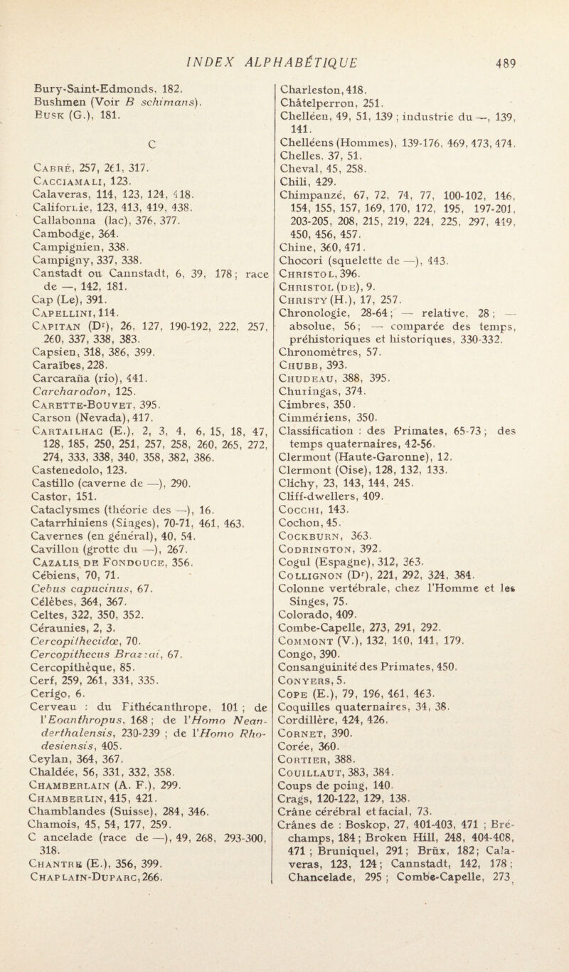 Bur y-Saint-Edmond s, 182. Bushmen (Voir B schimans). Busk (G.), 181. C Cabré, 257, 261, 317. Cacciamali, 123. Calaveras, 114, 123, 124, 418. Californie, 123, 413, 419, 438. Callabonna (lac), 376, 377. Cambodge, 364. Campignien, 338. Campigny, 337, 338. Canstadt ou Cannstadt, 6, 39, 178; race de —, 142, 181. Cap (Le), 391. Capellini, 114. Capitan (Dr), 26, 127, 190-192, 222, 257, 260, 337 , 338 , 383. Capsien, 318, 386, 399. Caraïbes, 228. Carcarafia (rio), 441. Carcharodon, 125. Carette-Bouvet, 395. Carson (Nevada), 417. Cartailhag (E.), 2, 3, 4, 6, 15, 18, 47, 128, 185, 250, 251, 257, 258, 260, 265, 272, 274, 333, 338, 340, 358, 382, 386. Castenedolo, 123. Castillo (caverne de —), 290. Castor, 151. Cataclysmes (théorie des —), 16. Catarrhiniens (Singes), 70-71, 461, 463. Cavernes (en général), 40, 54, Cavillon (grotte du —), 267. Cazalis de Fondouce, 356. Cébiens, 70, 71. Cebus capiicinus, 67. Célèbes, 364, 367. Celtes, 322, 350, 352. Céraunies, 2, 3. CerQopithecid.ee,, 70. Cercopithecus Braz'ai, 67, Cercopithèque, 85. Cerf, 259, 261, 334, 335. Cerigo, 6. Cerveau : du Fithécanthrope, 101 ; de VEoanthropus, 168; de l'Homo Nean~ derthalensis, 230-239 ; de l'Homo Rho~ desiensis, 405. Ceylan, 364, 367. Chaldée, 56, 331, 332, 358. Chamberlain (A. F,), 299. Chamberlin, 415, 421. Chamblandes (Suisse), 284, 346. Chamois, 45, 54, 177, 259. C ancelade (race de—), 49, 268, 293-300, 318. Chantre (E.), 356, 399. Chaplain-Duparc,266. Charieston, 418. Châtelperron, 251. Chelléen, 49, 51, 139 ; industrie du—, 139, 141. Chelléens (Hommes), 139-176, 469, 473, 474. Chelles, 37, 51. Cheval, 45, 258. Chili, 429. Chimpanzé, 67, 72, 74, 77, 100-102, 146, 154, 155, 157, 169, 170, 172, 195, 197-201, 203-205, 208, 215, 219, 224, 225, 297, 419, 450, 456, 457. Chine, 360, 471. Chocori (squelette de —), 443. Christol, 396. Christol (de), 9. Christy(H-), 17, 257. Chronologie, 28-64 ; — relative, 28 ; — absolue, 56; — comparée des temps, préhistoriques et historiques, 330-332, Chronomètres, 57. Chubb, 393. Ciiudeau, 388, 395. Churingas, 374. Cimbres, 350. Cimmériens, 350. Classification : des Primates, 65-73 ; des temps quaternaires, 42-56- Clermont (Haute-Garonne), 12. Clermont (Oise), 128, 132, 133. Clichy, 23, 143, 144, 245. Cliff-dwellers, 409. Cocchi, 143. Cochon, 45. CoGKBURN, 363. Codrington, 392. Cogul (Espagne), 312, 363. Collignon (Dr), 221, 292, 324, 384. Colonne vertébrale, chez l’Homme et les, Singes, 75. Colorado, 409. Combe-Capelle, 273, 291, 292. Commont (V.), 132, 140, 141, 179. Congo, 390. Consanguinité des Primates, 450. Conyers, 5. Cope (E.), 79, 196, 461, 463. Coquilles quaternaires, 34, 38. Cordillère, 424, 426. Cornet, 390. Corée, 360. Cortier, 388. Couillaut, 383, 384. Coups de poing, 140 Crags, 120-122, 129, 138. Crâne cérébral et facial, 73. Crânes de : Boskop, 27, 401-403, 471 ; Bré- champs, 184; Broken Hill, 248, 404-408, 471; Bruniquel, 291; Britx, 182; Cala¬ veras, 123, 124; Cannstadt, 142, 178; Chancelade, 295 ; Combe-Capelle, 273
