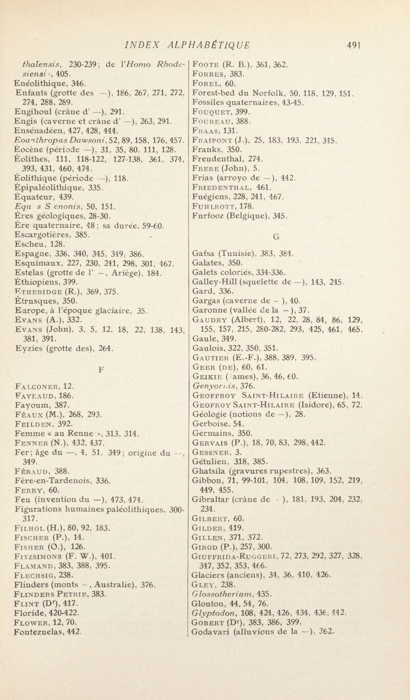 thcilensis, 230-239; de Y Homo Rhode- siensi-, 405. Enéolithique, 346. Enfants (grotte des —), 186, 267, 271, 272, 274, 288, 289. Engihoul (crâne d’ —), 291. Engis (caverne et crâne d’ —), 263, 291. Ensénadéen, 427, 428, 444. Eocinihropas Dciwsoni, 52, 89, 158, 176, 457. Éocène (période —), 31, 35, 80, 111, 128. Éolithes, 111, 118-122, 127-138, 361, 374, 393, 431, 460, 474. Éolithique (période —), 118. Épipaléolithique, 335. Équateur, 439. Equ s S enonis, 50, 151. Ères géologiques, 28-30. Ère quaternaire, 48 ; sa durée, 59-60. Escargotières, 385. Escheu, 128. Espagne, 336, 340, 345, 349, 386. Esquimaux, 227, 230, 241, 298, 301, 467. Estelas (grotte de 1’ —, Ariège), 184, Éthiopiens, 399. Etheridge (R.), 369, 375. Étrusques, 350. Europe, à l’époque glaciaire, 35. Evans (A.), 332. Evans (John), 3, 5, 12, 18, 22, 138, 143, 381, 391. Eyzies (grotte des), 264. F Falconer, 12. Faveaud, 186. Fayoum, 387. Féaux (M.), 268, 293. Feilden, 392. Femme « au Renne », 313, 314. Fenner (N.), 432, 437. Fer; âge du —, 4, 51, 349; origine du —, 349. Féraud, 388. Fère-en-Tardenois, 336. Ferry, 60. Feu (invention du —), 473, 474. Figurations humaines paléolithiques, 300- 317. Filhol (H.), 80, 92, 183. Fischer (P.), 14. Fisher (O.), 126. Fitzsimons (F. W.), 401. Flamand, 383, 388, 395. Flechsig, 238. Flinders (monts — , Australie), 376. Flinders Petrie, 383, Flint (Dr), 417. Floride, 420-422. Flower, 12, 70. Fontezuelas, 442. Foote (R. B.), 361, 362. Forbes, 383. Forel, 60. Forest-bed du Norfolk, 50, 118, 129, 151. Fossiles quaternaires, 43-45. Fououet, 399. Foureau, 388. Fraas, 131. Fraipont (J.), 25, 183, 193, 221, 345. Franks, 350. Freudenthal, 274. Frere (John), 5. Frias (arroyo de —), 442. Friedenthal, 461. Fuégiens, 228, 241, 467. Fuhlrott, 178. Furfooz (Belgique), 345. G Gafsa (Tunisie), 383, 384. Galates, 350. Galets coloriés, 334-336, Galley-Hill (squelette de—), 143, 245. Gard, 336. Gargas (caverne de - ), 40. Garonne (vallée de la — ), 37. Gaudry (Albert), 12, 22, 28, 84, 86, 129, 155, 157, 215, 280-282, 293, 425, 461, 465. Gaule, 349. Gaulois, 322, 350, 351. Gautier (E.-F.), 388, 389, 395. Geer (de), 60, 61. Geikie ( iames), 36, 46, 60. Genyor/ds, 376. Geoffroy Saint-Hilaire (Etienne), 14. Geofroy Saint-Hilaire (Isidore), 65, 72. Géologie (notions de — ), 28. Gerboise, 54. Germains, 350. Gervais (P.), 18, 70, 83, 298, 442. Gessner, 3. Gétulien, 318, 385. Ghatsila (gravures rupestres), 363. Gibbon, 71, 99-101, 104, 108, 109, 152, 219, 449, 455. Gibraltar (crâne de - ), 181, 193, 204, 232, 234. Gilbert, 60. Gilder, 419. Gillen, 371, 372. Girod (P.), 257, 300. Giuffrida-Ruggeri, 72, 273, 292, 327, 328, 347, 352, 353, 466. Glaciers (anciens), 34, 36, 410, 426. Gley, 238. Glossotherium, 435. Glouton, 44, 54, 76. Glyptodon, 108, 424, 426, 434, 436, 442. Gobert (DO, 383, 386, 399. Godavari (alluvions de la —), 362.