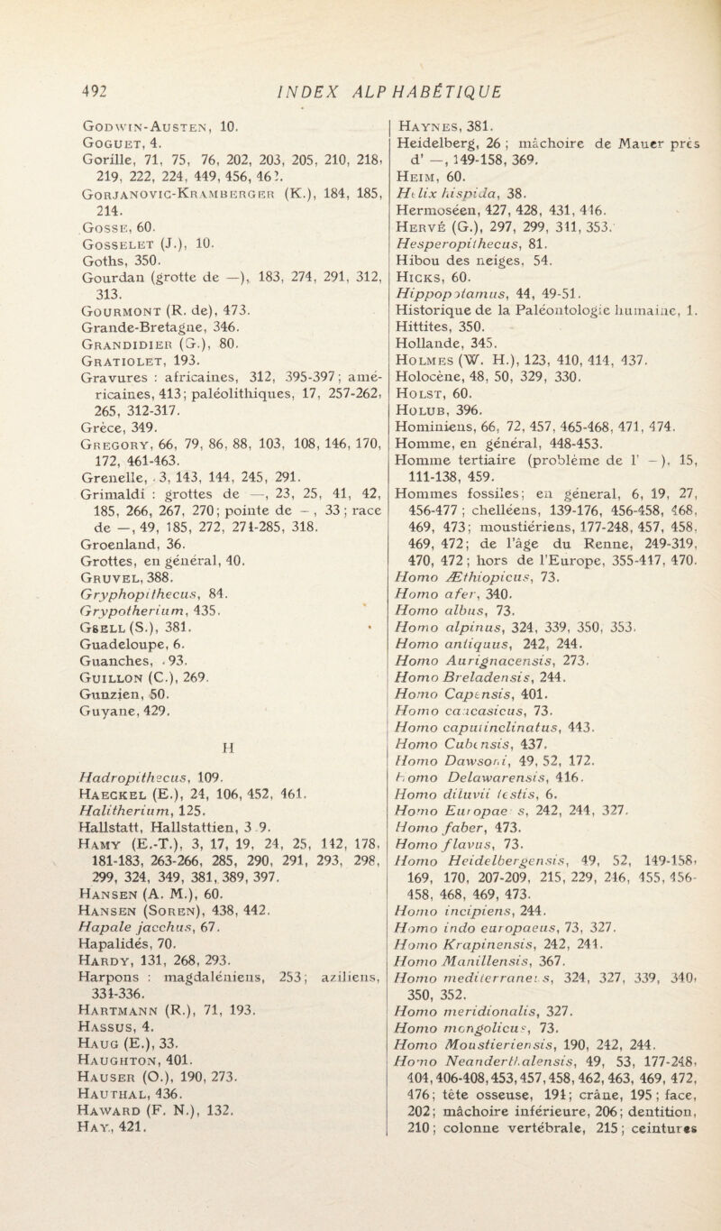 God WIN-Austen, 10. Goguet, 4. Gorille, 71, 75, 76, 202, 203, 205, 210, 218, 219, 222, 224, 449, 456, 46 2. Gorjanovic-Kramberger (K.), 184, 185, 214. Gosse, 60. Gosselet (J.), 10. Goths, 350. Gourdan (grotte de —), 183, 274, 291, 312, 313. Gourmont (R. de), 473. Grande-Bretagne, 346. Grandidier (G.), 80. Gratiolet, 193. Gravures : africaines, 312, 395-397 ; amé¬ ricaines, 413; paléolithiques, 17, 257-262, 265, 312-317. Grèce, 349. Gregory, 66, 79, 86, 88, 103, 108, 146, 170, 172, 461-463. Grenelle, - 3, 143, 144, 245, 291. Grimaldi : grottes de —, 23, 25, 41, 42, 185, 266, 267, 270; pointe de - , 33 ; race de —,49, 185, 272, 271-285, 318. Groenland, 36. Grottes, en général, 40. Gruvel, 388. Gryphopithecus, 84. Grypotherium, 435. Gsell (S.), 381. Guadeloupe, 6. Guanches, .93. Guillon (€.), 269, Gunzien, 50. Guyane, 429. H Hadropithscus, 109. Haeckel (E,), 24, 106, 452, 461. Halitherium, 125, Hallstatt, Hallstattien, 3 9. Hamy (E.-T.), 3, 17, 19, 24, 25, 142, 178, 181-183, 263-266, 285, 290, 291, 293, 298, 299, 324, 349, 381, 389, 397. Hansen (A, M.), 60. Hansen (Soren), 438, 442. Hapale jacchas, 67. Hapalidés, 70. Hardy, 131, 268, 293. Harpons : magdaléniens, 253; aziJiens, 331-336. Hartmann (R.), 71, 193. Hassus, 4. Haug (E.), 33. Haughton, 401. Hauser (O.), 190, 273. Hauthal, 436. Haward (F. N.), 132. H a y., 421. Haynes, 381. Heidelberg, 26 ; mâchoire de Mauer prés d’ —, 149-158, 36^. Heim, 60. Htlix hispida, 38. Hermoséen, 427, 428, 431, 416. Hervé (G.), 297, 299, 311, 353. Hesperopiihecus, 81. Hibou des neiges, 54. Hicks, 60. Hippopoiamus, 44, 49-51. Historique de la Paléontologie humaine, 1. Hittites, 350. Hollande, 345. Holmes (W. H.), 123, 410, 414, 437. Holocène, 48, 50, 329, 330. Holst, 60. Holub, 396. Hominiens, 66, 72, 457, 465-468, 471, 474. Homme, en général, 448-453. Homme tertiaire (problème de 1’ — ). 15, 111-138, 459. Hommes fossiles; en général, 6, 19, 27, 456-477 ; chelléens, 139-176, 456-458, 468, 469, 473; moustiériens, 177-248, 457, 458, 469, 472; de l’âge du Renne, 249-319, 470, 472 ; hors de l’Europe, 355-417, 470. Homo Æthiopicus, 73. Homo afer, 340. Homo albus, 73. Homo alpinus, 324, 339, 350, 353. Homo aniiquus, 242, 244. Homo Aurignacensis, 273. Homo Breladensis, 244. Homo Capensis, 401. Homo caocasicus, 73. Homo cap ut inclinât us, 443. Homo Cubtnsis, 437. Homo Dawsoni, 49, 52, 172. Homo Delawarensis, 416. Homo diïuvii iestis, 6. Homo Eut opae 5, 242, 244, 327. Homo faber, 473. Homo flcivlis, 73. Homo Heidelbergensis, 49, 52, 149-158» 169, 170, 207-209, 215, 229, 216, 455, 156- 458, 468, 469, 473. Homo incipiens, 244. Homo indo earopaeus, 73, 327. Homo Krapinensis, 242, 241. Homo Manillensis, 367. Homo mediterrcinei.s, 324, 327, 339, 340» 350, 352. Homo meridionalis, 327. Homo mongolicus, 73. Homo Moustieriensis, 190, 242, 244. Homo Neanderthalensis, 49, 53, 177-248< 404,406-408,453,457,458,462,463, 469, 472, 476; tête osseuse, 194; crâne, 195; face, 202; mâchoire inférieure, 206; dentition, 210 ; colonne vertébrale, 215 ; ceintures