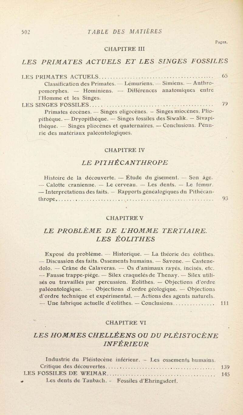 CHAPITRE III Pages. LES PRIMATES ACTUELS ET LES SIJS/GES FOSSILES LES PRIMATES ACTUELS. <55 Classification des Primates. — Lémuriens, — Simiens. — Anthro¬ pomorphes. — Hominiens. — Différences anatomiques entre l’Homme et les Singes. LES SINGES FOSSILES. Primates éocènes. — Singes oligocènes. — Singes miocènes, Plio- pithèque. Dryopithèque. — Singes fossiles desSiwalik. — Sivapi- thèque. — Singes pliocènes et quaternaires. — Conclusions. Pénu¬ rie des matériaux paléontologiques. CHAPITRE IV LE PITHÉCANTHROPE Histoire de la découverte. — Étude du gisement. — Son âge. — Calotte crânienne. — Le cerveau. — Les dents. — Le fémur. — Interprétations des faits. — Rapports généalogiques du Pithécan¬ thrope..... 93 CHAPITRE V LE PROBLÈME DE L'HOMME TERTIAIRE. LES ÉOLITHES Exposé du problème. — Historique. — La théorie des éolithes. — Discussion des faits. Ossements humains. — Savone. — Castene- dolo. — Crâne de Calaveras. — Os d’animaux rayés, incisés, etc. — Fausse trappe-piège. — Silex craquelés de Thenay. — Silex utili¬ sés ou travaillés par percussion. Éolithes. — Objections d’ordre paléontologique. — Objections d’ordre géologique. — Objections d’ordre technique et expérimental. — Actions des agents naturels. — Une fabrique actuelle d’éolithes. — Conclusions.. 111 CHAPITRE VI LES HOMMES CHELLÉENS OU DU PLÉISTOCËNE INFÉRIEUR Industrie du Pléistocène inférieur. — Les ossements humains. Critique des découvertes. 139 LES FOSSILES DE WEIMAR. 145 > Les dents de Taubacli. - Fossiles d’Ehringsdorf.