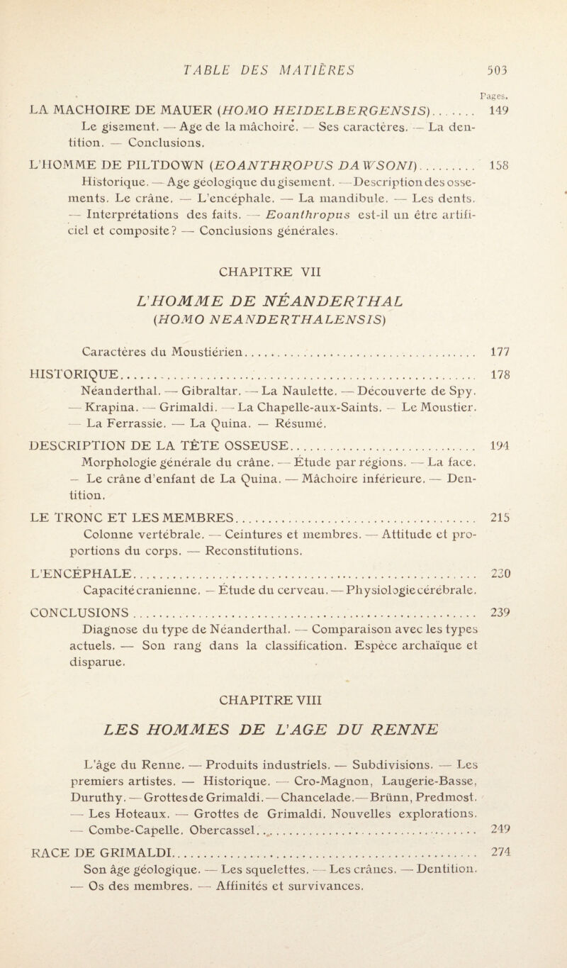 Pages. LA MACHOIRE DE MAUER (HOMO HEIDELBERGENSIS). 149 Le gisement. — Age de la mâchoire. — Ses caractères. — La den¬ tition. — Conclusions. L’HOMME DE PILTDOWN (EOANTHROPUS DAWSONI). 158 Historique. —Age géologique du gisement. —Description des osse¬ ments. Le crâne. — L’encéphale. — La mandibule. — Les dents. — Interprétations des faits. —■ Eoanthropus est-il un être artifi¬ ciel et composite? — Conclusions générales. CHAPITRE VII L’HOMME DE NÉ AN DE R TH AL (HOMO NEANDERTHALENSIS) Caractères du Moustiérien. 177 HISTORIQUE. 178 Néanderthal. — Gibraltar. — La Naulette. — Découverte de Spy. — Krapina. — Grimaldi. — La Chapelle-aux-Saints. — Le Moustier. — La Ferrassie. — La Quina. — Résumé, DESCRIPTION DE LA TÊTE OSSEUSE. 194 Morphologie générale du crâne. — Étude par régions. —La face. — Le crâne d’enfant de La Quina. — Mâchoire inférieure. — Den¬ tition, LE TRONC ET LES MEMBRES. 215 Colonne vertébrale. — Ceintures et membres. — Attitude et pro¬ portions du corps. — Reconstitutions. L’ENCEPHALE. 220 Capacité crânienne. — Étude du cerveau. — Physiologiecérébrale, CONCLUSIONS. 239 Diagnose du type de Néanderthal. — Comparaison avec les types actuels. — Son rang dans la classification. Espèce archaïque et disparue. CHAPITRE VIII LES HOMMES DE H AGE DU RENNE L’âge du Renne. — Produits industriels. — Subdivisions. — Les premiers artistes. — Historique. -— Cro-Magnon, Laugerie-Basse, Duruthy. — Grottesde Grimaldi. — Chancelade.—Briinn, Predmost. — Les Hoteaux. — Grottes de Grimaldi. Nouvelles explorations. — Combe-Capelle. Obercassel. . 249 RACE DE GRIMALDI. 274 Son âge géologique. — Les squelettes. — Les crânes. — Dentition. ■— Os des membres, — Affinités et survivances.