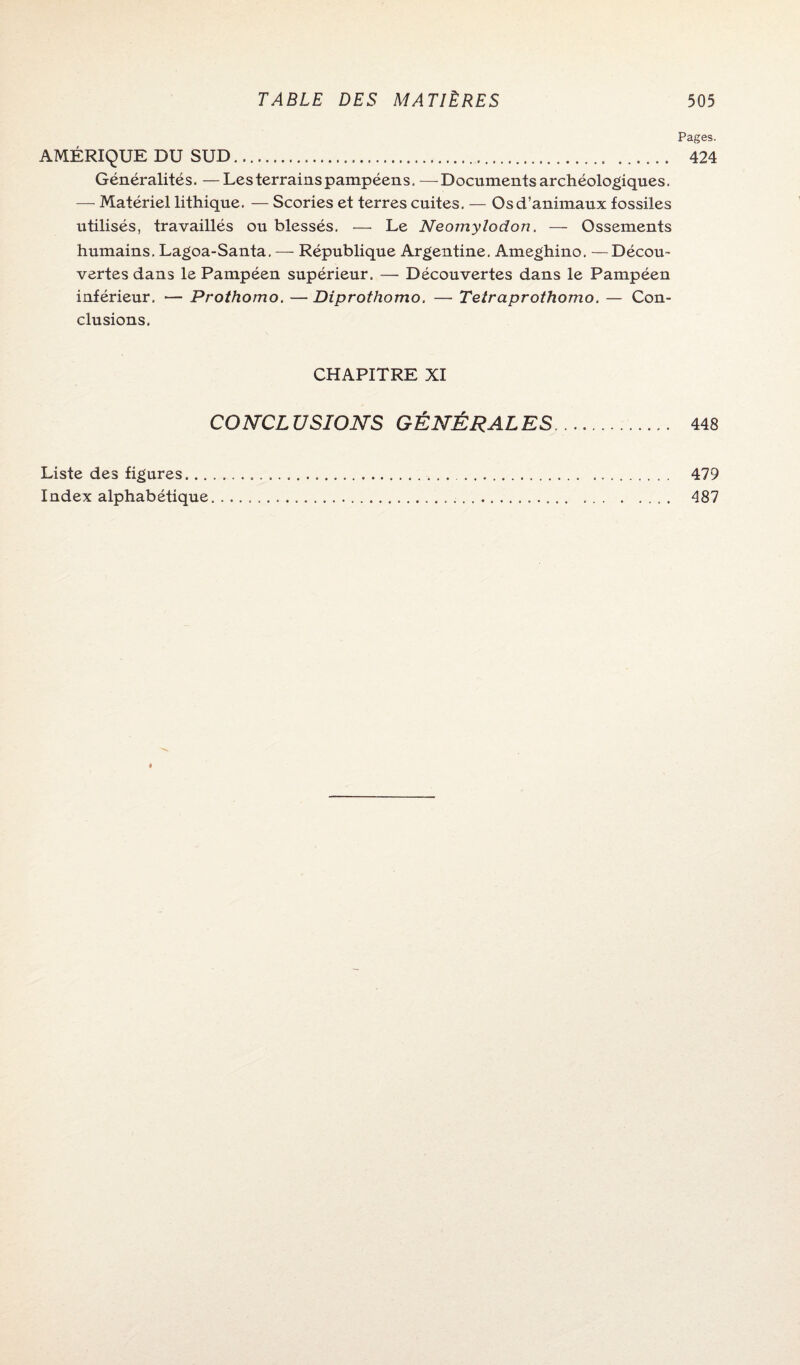 Pages. AMÉRIQUE DU SUD. 424 Généralités. —Les terrains pampéens. —Documents archéologiques. — Matériel lithique. — Scories et terres cuites. — Os d’animaux fossiles utilisés, travaillés ou blessés. — Le Neomylodon. — Ossements humains. Lagoa-Santa, — République Argentine. Ameghino. —Décou¬ vertes dans le Pampéen supérieur. -— Découvertes dans le Pampéen inférieur. — Prothomo. —Diprothomo. — Teîraprothomo. — Con¬ clusions. CHAPITRE XI CONCLUSIONS GÉNÉRALES. 448 Liste des figures. 479 Index alphabétique. 487