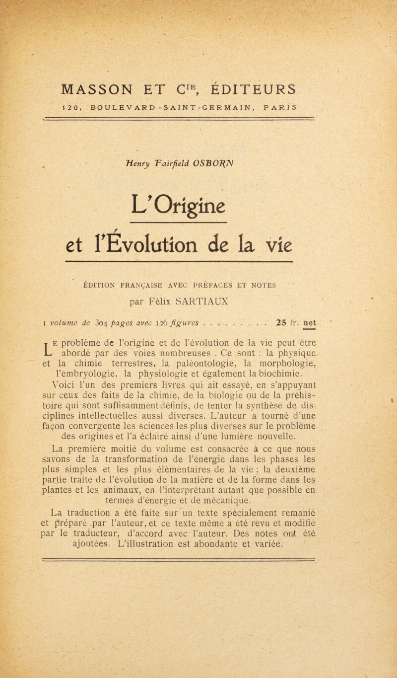 MASSON ET CIE, ÉDITEURS 12 0, BOULEVARD SAINT-GERMAIN, PARIS Henry Tairfield OSBOJ{N L'Origine et l'Evolution de la vie ÉDITION FRANÇAISE AVEC PRÉFACES ET NOTES par Félix SARTIAUX i volume de 804 pages avec 126 figures.25 fr. net Le problème de l’origine et de l’évolution de la vie peut être abordé par des voies nombreuses . Ce sont : la physique et la chimie terrestres, la paléontologie, la morphologie, l’embryologie, la physiologie et également la biochimie. Voici l’un des premiers livres qui ait essayé, en s’appuyant sur ceux des faits de la chimie, de la biologie ou de la préhis¬ toire qui sont suffisamment définis, de tenter la synthèse de dis¬ ciplines intellectuelles aussi diverses. L’auteur a tourné d’une façon convergente les sciences les plus diverses sur le problème des origines et l’a éclairé ainsi d’une lumière nouvelle. La première moitié du volume est consacrée à ce que nous savons de la transformation de l’énergie dans les phases les plus simples et les plus élémentaires de la vie ; la deuxième partie traite de l’évolution de la matière et de la forme dans les plantes et les animaux, en l’interprétant autant que possible en termes d'énergie et de mécanique. La traduction a été faite sur un texte spécialement remanié et préparé par l’auteur, et ce texte même a été revu et modifié par le traducteur, d’accord avec l’auteur. Des notes ont été ajoutées. L’illustration est abondante et variée.